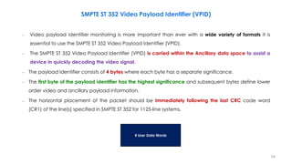 – Video payload identifier monitoring is more important than ever with a wide variety of formats it is
essential to use the SMPTE ST 352 Video Payload Identifier (VPID).
– The SMPTE ST 352 Video Payload Identifier (VPID) is carried within the Ancillary data space to assist a
device in quickly decoding the video signal.
– The payload identifier consists of 4 bytes where each byte has a separate significance.
– The first byte of the payload identifier has the highest significance and subsequent bytes define lower
order video and ancillary payload information.
– The horizontal placement of the packet should be immediately following the last CRC code word
(CR1) of the line(s) specified in SMPTE ST 352 for 1125-line systems.
SMPTE ST 352 Video Payload Identifier (VPID)
4 User Data Words
54
 
