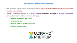 − UHD Alliance is a multi-industry alliance that formed to promote UHD standards development and UHD
branding and certification.
− The UHD Alliance has defined an ULTRA HD PREMIUM certification and logo for devices, content and
services that meet the following minimum UHD specs.
• Minimum resolution of 3840 × 2160
• 10-bit color depth
• Minimum of 90% of DCI P3 color space
• Minimum dynamic range
UHD Alliance and ULTRA HD Premium
98
 