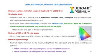 − Minimum resolution for the TV's screen of 4K/Ultra HD TVs is 3840×2160
− 10-bit color depth
• This means that the TV must be able to receive and process a 10-bit color signal, Blu-rays use 8-bit color,
which equates to just over 16 million colors.
• 10-bit color, often called 'deep color', contains over a billion colors. This doesn't mean the TV has to be
able to display all those colors, only that it can process the signal.
Most decent ones can, so there's no problem here.
− Minimum of 90% of DCI P3 color space
• DCI P3 Color Space is an RGB color space that was introduced in 2007 by the SMPTE.
− Minimum dynamic range
• TVs must meet a minimum for the maximum brightness they can reach and the black level they can
achieve.
 OPTION 1: More than 1,000 nits peak brightness and less than 0.05 nits black level
 OPTION 2: More than 540 nits brightness and less than 0.0005 nits black level
ULTRA HD Premium, Minimum UHD Specifications
99
 