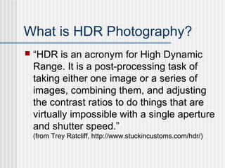 What is HDR Photography?
 “HDR is an acronym for High Dynamic
Range. It is a post-processing task of
taking either one image or a series of
images, combining them, and adjusting
the contrast ratios to do things that are
virtually impossible with a single aperture
and shutter speed.”
(from Trey Ratcliff, http://www.stuckincustoms.com/hdr/)
 
