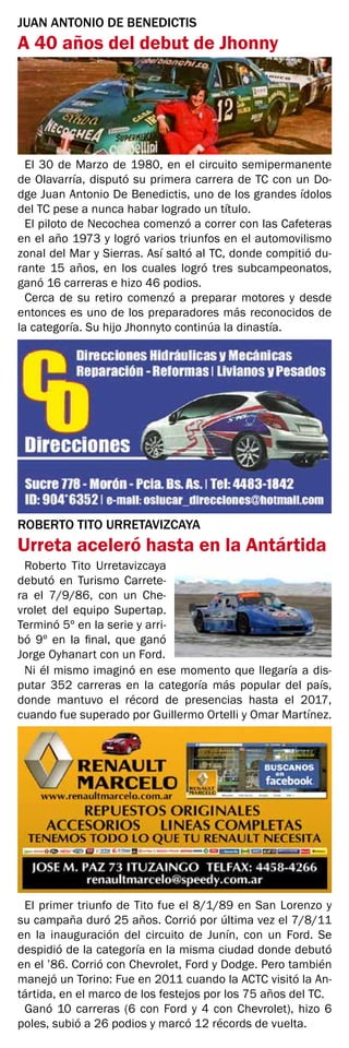 JUAN ANTONIO DE BENEDICTIS
A 40 años del debut de Jhonny
El 30 de Marzo de 1980, en el circuito semipermanente
de Olavarría, disputó su primera carrera de TC con un Do-
dge Juan Antonio De Benedictis, uno de los grandes ídolos
del TC pese a nunca habar logrado un título.
El piloto de Necochea comenzó a correr con las Cafeteras
en el año 1973 y logró varios triunfos en el automovilismo
zonal del Mar y Sierras. Así saltó al TC, donde compitió du-
rante 15 años, en los cuales logró tres subcampeonatos,
ganó 16 carreras e hizo 46 podios.
Cerca de su retiro comenzó a preparar motores y desde
entonces es uno de los preparadores más reconocidos de
la categoría. Su hijo Jhonnyto continúa la dinastía.
ROBERTO TITO URRETAVIZCAYA
Urreta aceleró hasta en la Antártida
Roberto Tito Urretavizcaya
debutó en Turismo Carrete-
ra el 7/9/86, con un Che-
vrolet del equipo Supertap.
Terminó 5º en la serie y arri-
bó 9º en la final, que ganó
Jorge Oyhanart con un Ford.
El primer triunfo de Tito fue el 8/1/89 en San Lorenzo y
su campaña duró 25 años. Corrió por última vez el 7/8/11
en la inauguración del circuito de Junín, con un Ford. Se
despidió de la categoría en la misma ciudad donde debutó
en el ’86. Corrió con Chevrolet, Ford y Dodge. Pero también
manejó un Torino: Fue en 2011 cuando la ACTC visitó la An-
tártida, en el marco de los festejos por los 75 años del TC.
Ganó 10 carreras (6 con Ford y 4 con Chevrolet), hizo 6
poles, subió a 26 podios y marcó 12 récords de vuelta.
Ni él mismo imaginó en ese momento que llegaría a dis-
putar 352 carreras en la categoría más popular del país,
donde mantuvo el récord de presencias hasta el 2017,
cuando fue superado por Guillermo Ortelli y Omar Martínez.
 