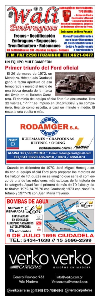 UN EQUIPO MULTICAMPEÓN
Primer triunfo del Ford oficial
El 26 de marzo de 1972, en
Mendoza, Héctor Luis Gradassi
ganó la fecha apertura de esa
temporada y marcó el inicio de
una época dorada de la marca
del Óvalo en el Turismo Carre-
tera. El dominio del equipo oficial Ford fue abrumador. Tras
32 vueltas, “Pirín” se impuso en 3h16m36s9, y su compa-
ñero, finalizó como escolta, a casi un minuto y medio. El
resto, a una vuelta o más.
Cuando en diciembre de 1970, José Miguel Herceg acor-
dó con el equipo oficial Ford para preparar los motores de
los Falcon de TC, quizás no se imaginó que sería el comien-
zo de una de las relaciones más exitosas de la historia de
la categoría. Aquel fue el primero de más de 70 éxitos y sie-
te títulos: 1972-74-75-76 con Gradassi; 1973 con Nasif Es-
téfano y 1977-78 con Juan María Traverso.
 