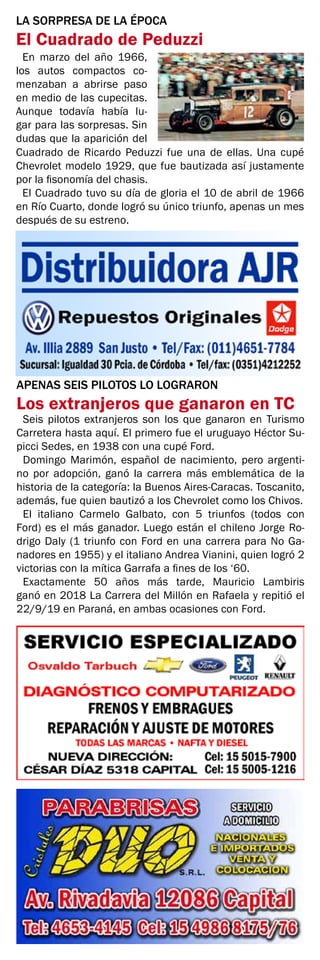 APENAS SEIS PILOTOS LO LOGRARON
Los extranjeros que ganaron en TC
Seis pilotos extranjeros son los que ganaron en Turismo
Carretera hasta aquí. El primero fue el uruguayo Héctor Su-
picci Sedes, en 1938 con una cupé Ford.
Domingo Marimón, español de nacimiento, pero argenti-
no por adopción, ganó la carrera más emblemática de la
historia de la categoría: la Buenos Aires-Caracas. Toscanito,
además, fue quien bautizó a los Chevrolet como los Chivos.
El italiano Carmelo Galbato, con 5 triunfos (todos con
Ford) es el más ganador. Luego están el chileno Jorge Ro-
drigo Daly (1 triunfo con Ford en una carrera para No Ga-
nadores en 1955) y el italiano Andrea Vianini, quien logró 2
victorias con la mítica Garrafa a fines de los ‘60.
Exactamente 50 años más tarde, Mauricio Lambiris
ganó en 2018 La Carrera del Millón en Rafaela y repitió el
22/9/19 en Paraná, en ambas ocasiones con Ford.
En marzo del año 1966,
los autos compactos co-
menzaban a abrirse paso
en medio de las cupecitas.
Aunque todavía había lu-
gar para las sorpresas. Sin
dudas que la aparición del
LA SORPRESA DE LA ÉPOCA
El Cuadrado de Peduzzi
Cuadrado de Ricardo Peduzzi fue una de ellas. Una cupé
Chevrolet modelo 1929, que fue bautizada así justamente
por la fisonomía del chasis.
El Cuadrado tuvo su día de gloria el 10 de abril de 1966
en Río Cuarto, donde logró su único triunfo, apenas un mes
después de su estreno.
 