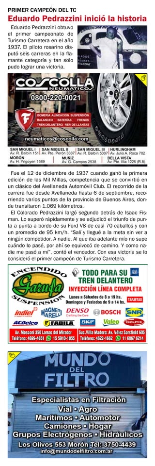 PRIMER CAMPEÓN DEL TC
Eduardo Pedrazzini inició la historia
Eduardo Pedrazzini obtuvo
el primer campeonato de
Turismo Carretera en el año
1937. El piloto rosarino dis-
putó seis carreras en la fla-
mante categoría y tan solo
pudo lograr una victoria.
Fue el 12 de diciembre de 1937 cuando ganó la primera
edición de las Mil Millas, competencia que se convirtió en
un clásico del Avellaneda Automóvil Club. El recorrido de la
carrera fue desde Avellaneda hasta 6 de septiembre, reco-
rriendo varios puntos de la provincia de Buenos Aires, don-
de transitaron 1.069 kilómetros.
El Colorado Pedrazzini largó segundo detrás de Isaac Fis-
man. Lo superó rápidamente y se adjudicó el triunfo de pun-
ta a punta a bordo de su Ford V8 de casi 70 caballos y con
un promedio de 95 km/h. “Salí y llegué a la meta sin ver a
ningún competidor. A nadie. Al que iba adelante mío no supe
cuándo lo pasé, por ahí se equivocó de camino. Y como na-
die me pasó a mí”, contó el vencedor. Con esa victoria se lo
consideró el primer campeón de Turismo Carretera.
 