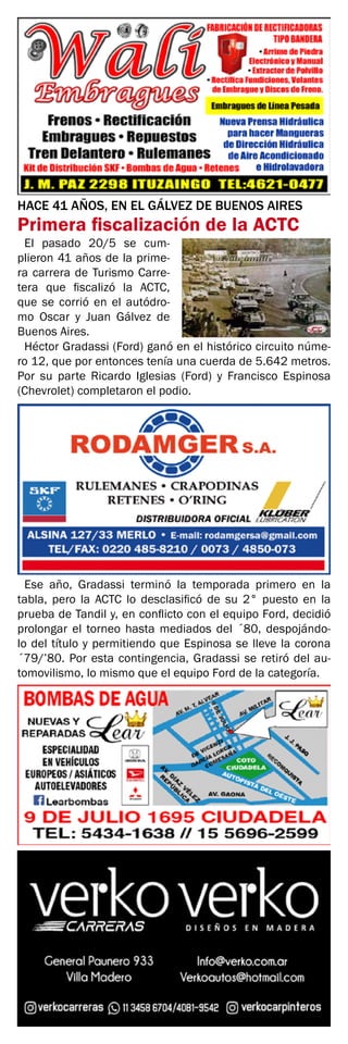 HACE 41 AÑOS, EN EL GÁLVEZ DE BUENOS AIRES
Primera fiscalización de la ACTC
El pasado 20/5 se cum-
plieron 41 años de la prime-
ra carrera de Turismo Carre-
tera que fiscalizó la ACTC,
que se corrió en el autódro-
mo Oscar y Juan Gálvez de
Buenos Aires.
Héctor Gradassi (Ford) ganó en el histórico circuito núme-
ro 12, que por entonces tenía una cuerda de 5.642 metros.
Por su parte Ricardo Iglesias (Ford) y Francisco Espinosa
(Chevrolet) completaron el podio.
Ese año, Gradassi terminó la temporada primero en la
tabla, pero la ACTC lo desclasificó de su 2° puesto en la
prueba de Tandil y, en conflicto con el equipo Ford, decidió
prolongar el torneo hasta mediados del ´80, despojándo-
lo del título y permitiendo que Espinosa se lleve la corona
´79/’80. Por esta contingencia, Gradassi se retiró del au-
tomovilismo, lo mismo que el equipo Ford de la categoría.
 