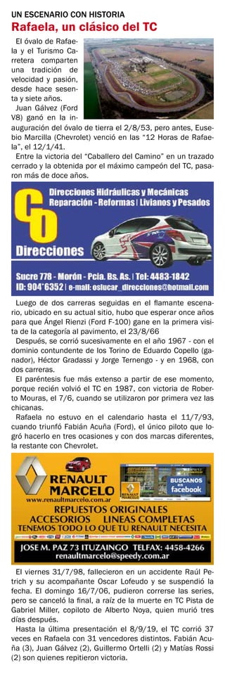 UN ESCENARIO CON HISTORIA
Rafaela, un clásico del TC
El óvalo de Rafae-
la y el Turismo Ca-
rretera comparten
una tradición de
velocidad y pasión,
desde hace sesen-
ta y siete años.
Juan Gálvez (Ford
V8) ganó en la in-
auguración del óvalo de tierra el 2/8/53, pero antes, Euse-
bio Marcilla (Chevrolet) venció en las “12 Horas de Rafae-
la”, el 12/1/41.
Entre la victoria del “Caballero del Camino” en un trazado
cerrado y la obtenida por el máximo campeón del TC, pasa-
ron más de doce años.
Luego de dos carreras seguidas en el flamante escena-
rio, ubicado en su actual sitio, hubo que esperar once años
para que Ángel Rienzi (Ford F-100) gane en la primera visi-
ta de la categoría al pavimento, el 23/8/66
Después, se corrió sucesivamente en el año 1967 - con el
dominio contundente de los Torino de Eduardo Copello (ga-
nador), Héctor Gradassi y Jorge Ternengo - y en 1968, con
dos carreras.
El paréntesis fue más extenso a partir de ese momento,
porque recién volvió el TC en 1987, con victoria de Rober-
to Mouras, el 7/6, cuando se utilizaron por primera vez las
chicanas.
Rafaela no estuvo en el calendario hasta el 11/7/93,
cuando triunfó Fabián Acuña (Ford), el único piloto que lo-
gró hacerlo en tres ocasiones y con dos marcas diferentes,
la restante con Chevrolet.
El viernes 31/7/98, fallecieron en un accidente Raúl Pe-
trich y su acompañante Oscar Lofeudo y se suspendió la
fecha. El domingo 16/7/06, pudieron correrse las series,
pero se canceló la final, a raíz de la muerte en TC Pista de
Gabriel Miller, copiloto de Alberto Noya, quien murió tres
días después.
Hasta la última presentación el 8/9/19, el TC corrió 37
veces en Rafaela con 31 vencedores distintos. Fabián Acu-
ña (3), Juan Gálvez (2), Guillermo Ortelli (2) y Matías Rossi
(2) son quienes repitieron victoria.
 