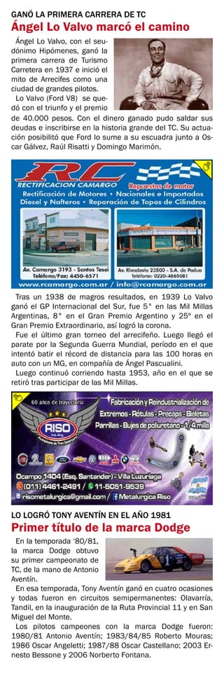 GANÓ LA PRIMERA CARRERA DE TC
Ángel Lo Valvo marcó el camino
Ángel Lo Valvo, con el seu-
dónimo Hipómenes, ganó la
primera carrera de Turismo
Carretera en 1937 e inició el
mito de Arrecifes como una
ciudad de grandes pilotos.
Lo Valvo (Ford V8) se que-
dó con el triunfo y el premio
de 40.000 pesos. Con el dinero ganado pudo saldar sus
deudas e inscribirse en la historia grande del TC. Su actua-
ción posibilitó que Ford lo sume a su escuadra junto a Os-
car Gálvez, Raúl Risatti y Domingo Marimón.
Tras un 1938 de magros resultados, en 1939 Lo Valvo
ganó el GP Internacional del Sur, fue 5° en las Mil Millas
Argentinas, 8° en el Gran Premio Argentino y 25º en el
Gran Premio Extraordinario, así logró la corona.
Fue el último gran torneo del arrecifeño. Luego llegó el
parate por la Segunda Guerra Mundial, período en el que
intentó batir el récord de distancia para las 100 horas en
auto con un MG, en compañía de Ángel Pascualini.
Luego continuó corriendo hasta 1953, año en el que se
retiró tras participar de las Mil Millas.
LO LOGRÓ TONY AVENTÍN EN EL AÑO 1981
Primer título de la marca Dodge
En la temporada ‘80/81,
la marca Dodge obtuvo
su primer campeonato de
TC, de la mano de Antonio
Aventín.
En esa temporada, Tony Aventín ganó en cuatro ocasiones
y todas fueron en circuitos semipermanentes: Olavarría,
Tandil, en la inauguración de la Ruta Provincial 11 y en San
Miguel del Monte.
Los pilotos campeones con la marca Dodge fueron:
1980/81 Antonio Aventín; 1983/84/85 Roberto Mouras;
1986 Oscar Angeletti; 1987/88 Oscar Castellano; 2003 Er-
nesto Bessone y 2006 Norberto Fontana.
 