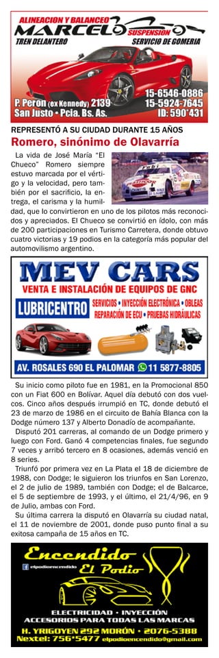 REPRESENTÓ A SU CIUDAD DURANTE 15 AÑOS
Romero, sinónimo de Olavarría
La vida de José María “El
Chueco” Romero siempre
estuvo marcada por el vérti-
go y la velocidad, pero tam-
bién por el sacrificio, la en-
trega, el carisma y la humil-
dad, que lo convirtieron en uno de los pilotos más reconoci-
dos y apreciados. El Chueco se convirtió en ídolo, con más
de 200 participaciones en Turismo Carretera, donde obtuvo
cuatro victorias y 19 podios en la categoría más popular del
automovilismo argentino.
Su inicio como piloto fue en 1981, en la Promocional 850
con un Fiat 600 en Bolívar. Aquel día debutó con dos vuel-
cos. Cinco años después irrumpió en TC, donde debutó el
23 de marzo de 1986 en el circuito de Bahía Blanca con la
Dodge número 137 y Alberto Donadío de acompañante.
Disputó 201 carreras, al comando de un Dodge primero y
luego con Ford. Ganó 4 competencias finales, fue segundo
7 veces y arribó tercero en 8 ocasiones, además venció en
8 series.
Triunfó por primera vez en La Plata el 18 de diciembre de
1988, con Dodge; le siguieron los triunfos en San Lorenzo,
el 2 de julio de 1989, también con Dodge; el de Balcarce,
el 5 de septiembre de 1993, y el último, el 21/4/96, en 9
de Julio, ambas con Ford.
Su última carrera la disputó en Olavarría su ciudad natal,
el 11 de noviembre de 2001, donde puso punto final a su
exitosa campaña de 15 años en TC.
 