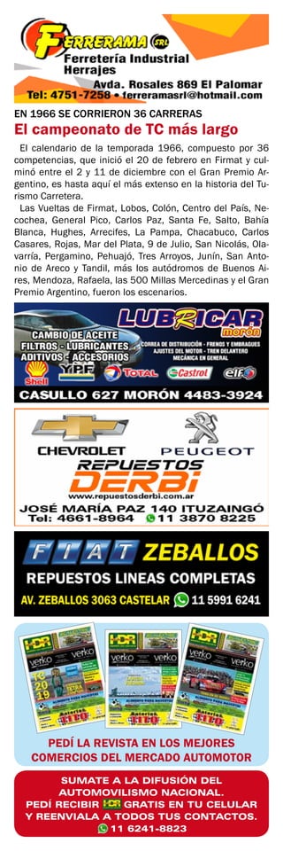 SUMATE A LA DIFUSIÓN DEL
AUTOMOVILISMO NACIONAL.
PEDÍ RECIBIR GRATIS EN TU CELULAR
Y REENVIALA A TODOS TUS CONTACTOS.
11 6241-8823
PEDÍ LA REVISTA EN LOS MEJORES
COMERCIOS DEL MERCADO AUTOMOTOR
EN 1966 SE CORRIERON 36 CARRERAS
El campeonato de TC más largo
El calendario de la temporada 1966, compuesto por 36
competencias, que inició el 20 de febrero en Firmat y cul-
minó entre el 2 y 11 de diciembre con el Gran Premio Ar-
gentino, es hasta aquí el más extenso en la historia del Tu-
rismo Carretera.
Las Vueltas de Firmat, Lobos, Colón, Centro del País, Ne-
cochea, General Pico, Carlos Paz, Santa Fe, Salto, Bahía
Blanca, Hughes, Arrecifes, La Pampa, Chacabuco, Carlos
Casares, Rojas, Mar del Plata, 9 de Julio, San Nicolás, Ola-
varría, Pergamino, Pehuajó, Tres Arroyos, Junín, San Anto-
nio de Areco y Tandil, más los autódromos de Buenos Ai-
res, Mendoza, Rafaela, las 500 Millas Mercedinas y el Gran
Premio Argentino, fueron los escenarios.
 