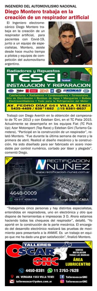 INGENIERO DEL AUTOMOVILISMO NACIONAL
Diego Montero trabaja en la
creación de un respirador artificial
El Ingeniero electrome-
cánico Diego Montero tra-
baja en la creación de un
respirador artificial, para
pacientes con Covid-19,
junto a un equipo de espe-
cialistas. Montero, asiste
desde hace mucho tiempo
a pilotos y equipos de com-
petición del automovilismo
argentino.
Trabajó con Diego Aventín en la obtención del campeona-
to de TC en 2013 y con Esteban Gini, en el TC Pista 2015.
Actualmente se desempeña en los equipos Fiat (TC Pick
Up); Azar Motorsport (Top Race) y Esteban Gini (Turismo Ca-
rretera). “Participé en la construcción de un respirador”, re-
lató Montero. “Fue durante la última semana de marzo y la
primera de abril. Realicé el diseño mecánico y la construc-
ción. Ha sido diseñado para ser fabricado en acero inoxi-
dable por control numérico, cortado por láser y plegado”,
comentó Diego.
“Trabajamos cinco personas y hay distintos especialistas,
entendidos en respiradores, uno en electrónica y otro que
dispone de herramientas e impresoras 3 D. Ahora estamos
haciendo todos los chequeos del respirador”, detalló. “Yo
aporté en la construcción de la parte mecánica. El encarga-
do del desarrollo electrónico realizará las pruebas de movi-
miento para presentarlo a la ANMAT. Es un trabajo en equi-
po que me ha dado una gran satisfacción”, finalizó Montero.
 