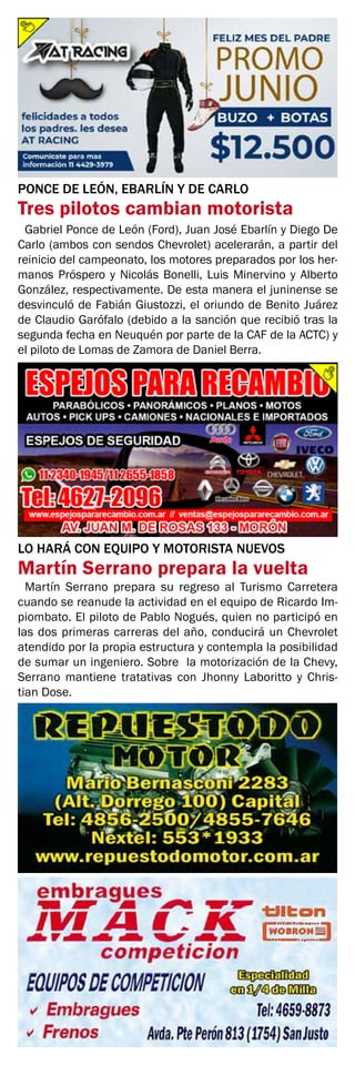 PONCE DE LEÓN, EBARLÍN Y DE CARLO
Tres pilotos cambian motorista
LO HARÁ CON EQUIPO Y MOTORISTA NUEVOS
Martín Serrano prepara la vuelta
Gabriel Ponce de León (Ford), Juan José Ebarlín y Diego De
Carlo (ambos con sendos Chevrolet) acelerarán, a partir del
reinicio del campeonato, los motores preparados por los her-
manos Próspero y Nicolás Bonelli, Luis Minervino y Alberto
González, respectivamente. De esta manera el juninense se
desvinculó de Fabián Giustozzi, el oriundo de Benito Juárez
de Claudio Garófalo (debido a la sanción que recibió tras la
segunda fecha en Neuquén por parte de la CAF de la ACTC) y
el piloto de Lomas de Zamora de Daniel Berra.
Martín Serrano prepara su regreso al Turismo Carretera
cuando se reanude la actividad en el equipo de Ricardo Im-
piombato. El piloto de Pablo Nogués, quien no participó en
las dos primeras carreras del año, conducirá un Chevrolet
atendido por la propia estructura y contempla la posibilidad
de sumar un ingeniero. Sobre la motorización de la Chevy,
Serrano mantiene tratativas con Jhonny Laboritto y Chris-
tian Dose.
 