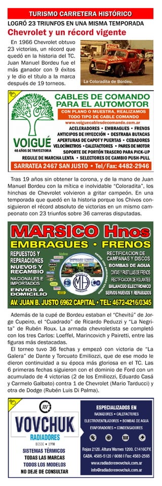 LOGRÓ 23 TRIUNFOS EN UNA MISMA TEMPORADA
Chevrolet y un récord vigente
TURISMO CARRETERA HISTÓRICOTURISMO CARRETERA HISTÓRICO
En 1966 Chevrolet obtuvo
23 victorias, un récord que
quedó en la historia del TC.
Juan Manuel Bordeu fue el
más ganador con 9 éxitos
y le dio el título a la marca
después de 19 torneos.
Tras 19 años sin obtener la corona, y de la mano de Juan
Manuel Bordeu con la mítica e inolvidable “Coloradita”, los
hinchas de Chevrolet volvieron a gritar campeón. En una
temporada que quedó en la historia porque los Chivos con-
siguieron el récord absoluto de victorias en un mismo cam-
peonato con 23 triunfos sobre 36 carreras disputadas.
Además de la cupé de Bordeu estaban el “Chevitú” de Jor-
ge Cupeiro, el “Cuadrado” de Ricardo Peduzzi y “La Negri-
ta” de Rubén Roux. La armada chevroletista se completó
con los tres Carlos: Loeffel, Marincovich y Pairetti, entre las
figuras más destacadas.
El torneo tuvo 36 fechas y empezó con victoria de “La
Galera” de Dante y Torcuato Emiliozzi, que de ese modo le
dieron continuidad a su época más gloriosa en el TC. Las
6 primeras fechas siguieron con el dominio de Ford con un
acumulado de 4 victorias (2 de los Emiliozzi, Eduardo Casá
y Carmelo Galbato) contra 1 de Chevrolet (Mario Tarducci) y
otra de Dodge (Rubén Luis Di Palma).
La Coloradita de Bordeu.
 