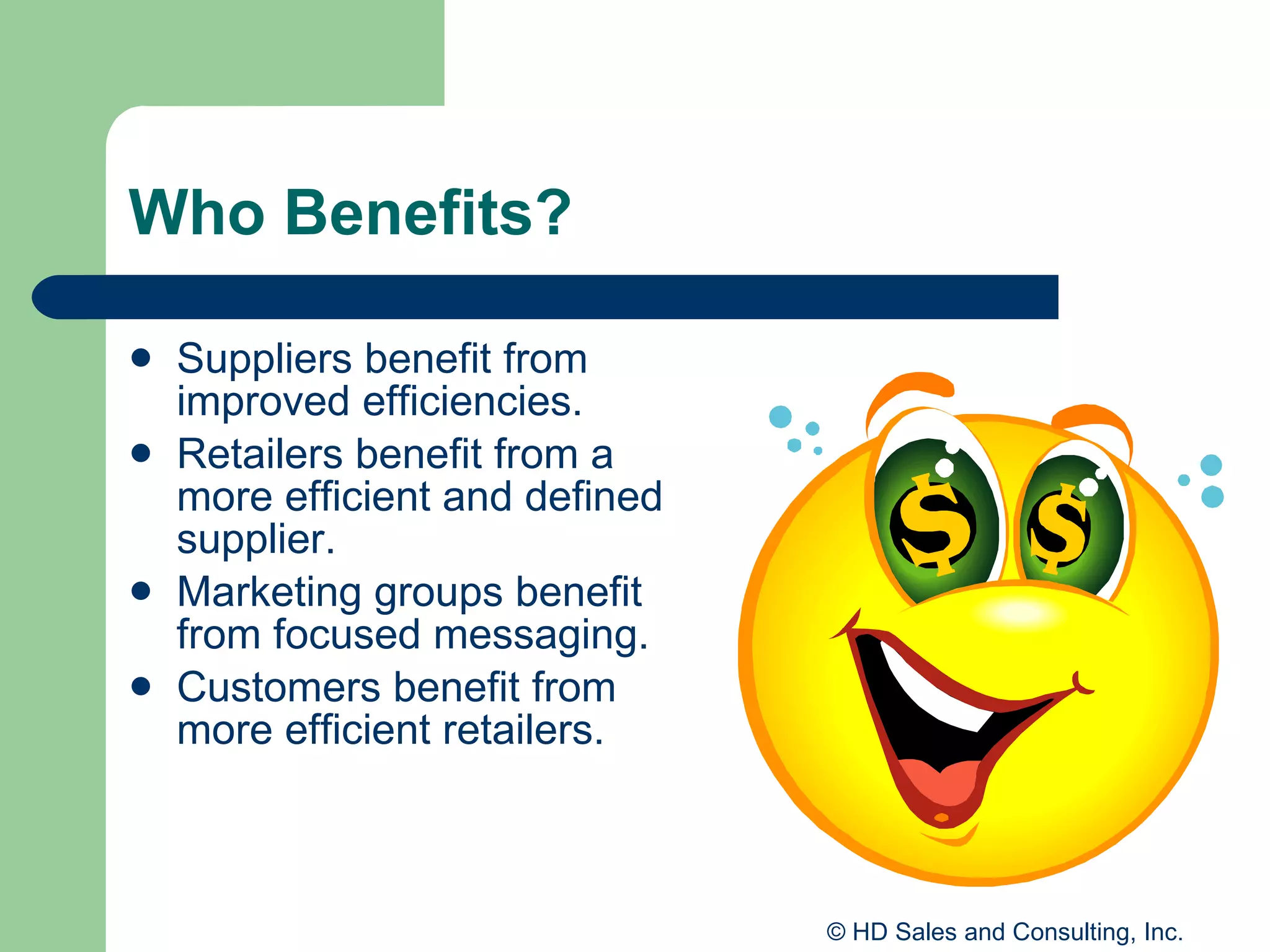 Who Benefits? Suppliers benefit from improved efficiencies. Retailers benefit from a more efficient and defined supplier.  Marketing groups benefit from focused messaging. Customers benefit from more efficient retailers. 