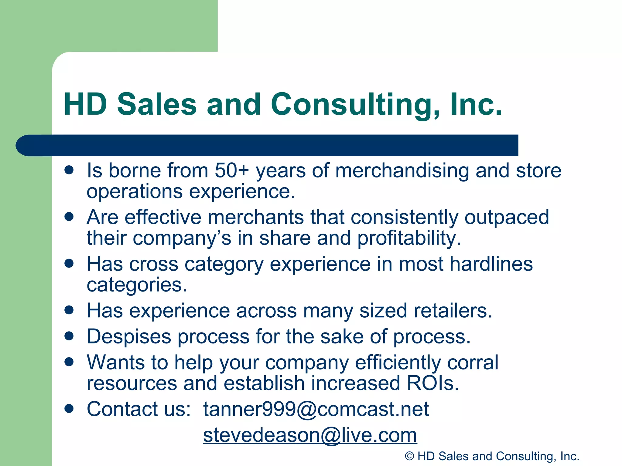 HD Sales and Consulting, Inc. Is borne from 50+ years of merchandising and store operations experience. Are effective merchants that consistently outpaced their company’s in share and profitability. Has cross category experience in most hardlines categories. Has experience across many sized retailers. Despises process for the sake of process. Wants to help your company efficiently corral resources and establish increased ROIs. Contact us:  [email_address] [email_address] 