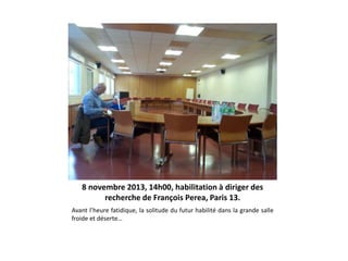 8 novembre 2013, 14h00, habilitation à diriger des
recherche de François Perea, Paris 13.
Avant l’heure fatidique, la solitude du futur habilité dans la grande salle
froide et déserte…

 