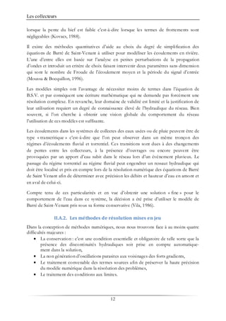 Les collecteurs
12
lorsque la pente du bief est faible c’est-à-dire lorsque les termes de frottements sont
négligeables (Kovacs, 1988).
Il existe des méthodes quantitatives d’aide au choix du degré de simplification des
équations de Barré de Saint-Venant à utiliser pour modéliser les écoulements en rivière.
L’une d’entre elles est basée sur l’analyse en petites perturbations de la propagation
d’ondes et introduit un critère de choix faisant intervenir deux paramètres sans dimension
qui sont le nombre de Froude de l’écoulement moyen et la période du signal d’entrée
(Moussa & Bocquillon, 1996).
Les modèles simples ont l’avantage de nécessiter moins de termes dans l’équation de
B.S.V. et par conséquent une écriture mathématique qui ne demande pas forcément une
résolution complexe. En revanche, leur domaine de validité est limité et la justification de
leur utilisation requiert un degré de connaissance élevé de l’hydraulique du réseau. Bien
souvent, si l’on cherche à obtenir une vision globale du comportement du réseau
l’utilisation de ces modèles est suffisante.
Les écoulements dans les systèmes de collectes des eaux usées ou de pluie peuvent être de
type « transcritique » c’est-à-dire que l’on peut observer dans un même tronçon des
régimes d’écoulements fluvial et torrentiel. Ces transitions sont dues à des changements
de pentes entre les collecteurs, à la présence d’ouvrages ou encore peuvent être
provoquées par un apport d’eau subit dans le réseau lors d’un événement pluvieux. Le
passage du régime torrentiel au régime fluvial peut engendrer un ressaut hydraulique qui
doit être localisé et pris en compte lors de la résolution numérique des équations de Barré
de Saint Venant afin de déterminer avec précision les débits et hauteur d’eau en amont et
en aval de celui-ci.
Compte tenu de ces particularités et en vue d’obtenir une solution « fine » pour le
comportement de l’eau dans ce système, la décision a été prise d’utiliser le modèle de
Barré de Saint-Venant pris sous sa forme conservative (Vila, 1986).
II.A.2. Les méthodes de résolution mises en jeu
Dans la conception de méthodes numériques, nous nous trouvons face à au moins quatre
difficultés majeures :
• La conservation : c’est une condition essentielle et obligatoire de telle sorte que la
présence des discontinuités hydrauliques soit prise en compte automatique-
ment dans la solution,
• La non génération d’oscillations parasites aux voisinages des forts gradients,
• Le traitement convenable des termes sources afin de préserver la haute précision
du modèle numérique dans la résolution des problèmes,
• Le traitement des conditions aux limites.
 