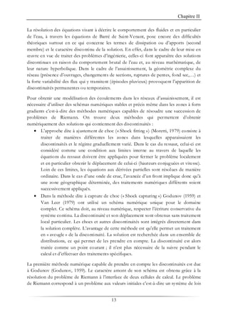 Chapitre II
13
La résolution des équations visant à décrire le comportement des fluides et en particulier
de l’eau, à travers les équations de Barré de Saint-Venant, pose encore des difficultés
théoriques surtout en ce qui concerne les termes de dissipation ou d’apports (second
membre) et le caractère discontinu de la solution. En effet, dans le cadre de leur mise en
œuvre en vue de traiter des problèmes d’ingénierie, celles-ci font apparaître des solutions
discontinues en raison du comportement brutal de l’eau et, au niveau mathématique, de
leur nature hyperbolique. Dans le cadre de l’assainissement, la géométrie complexe du
réseau (présence d’ouvrages, changements de sections, ruptures de pentes, fond sec,…) et
la forte variabilité des flux qui y transitent (épisodes pluvieux) provoquent l’apparition de
discontinuités permanentes ou temporaires.
Pour obtenir une modélisation des écoulements dans les réseaux d’assainissement, il est
nécessaire d’utiliser des schémas numériques stables et précis même dans les zones à forts
gradients c’est-à-dire des méthodes numériques capables de résoudre une succession de
problèmes de Riemann. On trouve deux méthodes qui permettent d’obtenir
numériquement des solutions qui contiennent des discontinuités :
• L’approche dite à ajustement de choc (« Shock fitting ») (Moretti, 1979) consiste à
traiter de manières différentes les zones dans lesquelles apparaissaient les
discontinuités et le régime graduellement varié. Dans le cas du ressaut, celui-ci est
considéré comme une condition aux limites interne au travers de laquelle les
équations du ressaut doivent être appliquées pour fermer le problème localement
et en particulier obtenir le déplacement de celui-ci (hauteurs conjuguées et vitesse).
Loin de ces limites, les équations aux dérivées partielles sont résolues de manière
ordinaire. Dans le cas d’une onde de crue, l’avancée d’un front implique donc qu’à
une zone géographique déterminée, des traitements numériques différents soient
successivement appliqués.
• Dans la méthode dite à capture de choc (« Shock capturing ») Godunov (1959) et
Van Leer (1979) ont utilisé un schéma numérique unique pour le domaine
complet. Ce schéma doit, au niveau numérique, respecter l’écriture conservative du
système continu. La discontinuité et son déplacement sont obtenus sans traitement
local particulier. Les chocs et autres discontinuités sont intégrés directement dans
la solution complète. L’avantage de cette méthode est qu’elle permet un traitement
en « aveugle » de la discontinuité. La solution est recherchée dans un ensemble de
distributions, ce qui permet de les prendre en compte. La discontinuité est alors
traitée comme un point courant ; il n’est plus nécessaire de la suivre pendant le
calcul et d’effectuer des traitements spécifiques.
La première méthode numérique capable de prendre en compte les discontinuités est due
à Godunov (Godunov, 1959). Le caractère amont de son schéma est obtenu grâce à la
résolution du problème de Riemann à l’interface de deux cellules de calcul. Le problème
de Riemann correspond à un problème aux valeurs initiales c’est-à-dire un système de lois
 
