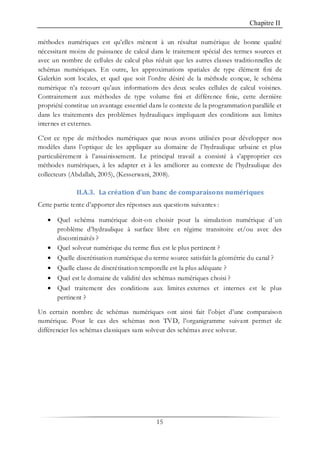 Chapitre II
15
méthodes numériques est qu’elles mènent à un résultat numérique de bonne qualité
nécessitant moins de puissance de calcul dans le traitement spécial des termes sources et
avec un nombre de cellules de calcul plus réduit que les autres classes traditionnelles de
schémas numériques. En outre, les approximations spatiales de type élément fini de
Galerkin sont locales, et quel que soit l’ordre désiré de la méthode conçue, le schéma
numérique n’a recourt qu’aux informations des deux seules cellules de calcul voisines.
Contrairement aux méthodes de type volume fini et différence finie, cette dernière
propriété constitue un avantage essentiel dans le contexte de la programmation parallèle et
dans les traitements des problèmes hydrauliques impliquant des conditions aux limites
internes et externes.
C’est ce type de méthodes numériques que nous avons utilisées pour développer nos
modèles dans l’optique de les appliquer au domaine de l’hydraulique urbaine et plus
particulièrement à l’assainissement. Le principal travail a consisté à s’approprier ces
méthodes numériques, à les adapter et à les améliorer au contexte de l’hydraulique des
collecteurs (Abdallah, 2005), (Kesserwani, 2008).
II.A.3. La création d’un banc de comparaisons numériques
Cette partie tente d’apporter des réponses aux questions suivantes :
• Quel schéma numérique doit-on choisir pour la simulation numérique d´un
problème d’hydraulique à surface libre en régime transitoire et/ou avec des
discontinuités ?
• Quel solveur numérique du terme flux est le plus pertinent ?
• Quelle discrétisation numérique du terme source satisfait la géométrie du canal ?
• Quelle classe de discrétisation temporelle est la plus adéquate ?
• Quel est le domaine de validité des schémas numériques choisi ?
• Quel traitement des conditions aux limites externes et internes est le plus
pertinent ?
Un certain nombre de schémas numériques ont ainsi fait l’objet d’une comparaison
numérique. Pour le cas des schémas non TVD, l’organigramme suivant permet de
différencier les schémas classiques sans solveur des schémas avec solveur.
 