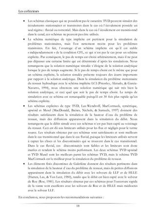 Les collecteurs
18
• Les schémas classiques qui ne possèdent pas le caractère TVD peuvent simuler des
écoulements stationnaires et transitoires dans le cas où l´écoulement possède un
seul régime : fluvial ou torrentiel. Mais dans le cas où l´écoulement est transitionnel
dans le canal, ces schémas ne peuvent pas être utilisés.
• Le schéma numérique de type implicite est pertinent pour la simulation de
problèmes stationnaires, mais l’est nettement moins pour les problèmes
transitoires. En fait, l´avantage d´un schéma implicite est qu´il est stable
« indépendamment » de la condition CFL, ce qui n´est pas le cas pour un schéma
explicite. Par conséquent, le pas de temps est choisi arbitrairement, mais il ne peut
pas dépasser une certaine limite qui est déterminée d´après les simulations. Nous
remarquons que la solution numérique simulée s´éloigne de la solution analytique
lorsque le pas de temps augmente. Si le pas de temps choisi est le même que pour
un schéma explicite, la solution simulée présente toujours des écarts importants
par rapport à la solution analytique. Dans la simulation du problème stationnaire
du ressaut hydraulique avec le schéma implicite LCI (Priestley, Alcrudo, & Garcia-
Navarro, 1994), nous obtenons une solution numérique qui suit très bien la
solution analytique, et ceci quel que soit le pas de temps choisi. Le temps de
simulation avec ce schéma est remarquable puisqu’il est 30 fois plus rapide qu’un
schéma explicite.
• Les schémas explicites de type TVD, Lax-Wendroff, MacCormack, symétrique,
upwind et Muscl (MacDonald, Baines, Nichols, & Samuels, 1997) donnent des
résultats satisfaisants dans la simulation de la hauteur d´eau du problème de
ressaut, mais des diffusions apparaissent dans la simulation du débit. Nous
remarquons que le débit simulé avec ces schémas n´est pas bien capté au voisinage
du ressaut. Ceci est dû aux limiteurs utilisés pour les flux et négligés pour le terme
source. Les résultats obtenus par ces schémas sont satisfaisants et sont meilleurs
dans le cas transitionnel que dans le cas fluvial, puisque les limiteurs utilisés servent
à capter les chocs et les discontinuités qui se trouvent dans le cas transitionnel.
Dans le cas fluvial, ces discontinuités sont faibles et les limiteurs sont donc
inutiles et rendent le schéma moins performant. Les deux schémas TVD upwind
et TVD Muscl sont les meilleurs parmi les schémas TVD, mais le schéma TVD
MacCormack est le meilleur pour la simulation du problème de ressaut.
• Les éléments finis discontinus de Galerkine donnent des résultats pertinents dans
la simulation de la hauteur d´eau du problème de ressaut, mais de petites diffusions
apparaissent dans la simulation du débit avec les solveurs de LLF et de HLLE
(Harten, Lax, & Van Leer, 1980), tandis que le débit est bien capté avec le solveur
de Roe (Roe, 1981). Les résultats obtenus par ces schémas pour l’ouverture rapide
de la vanne sont excellents avec les solveurs de Roe et de HLLE mais médiocres
avec le solveur LLF.
En conclusion, nous proposons les recommandations suivantes :
 