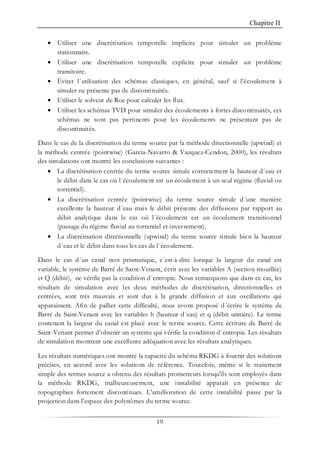Chapitre II
19
• Utiliser une discrétisation temporelle implicite pour simuler un problème
stationnaire.
• Utiliser une discrétisation temporelle explicite pour simuler un problème
transitoire.
• Éviter l´utilisation des schémas classiques, en général, sauf si l’écoulement à
simuler ne présente pas de discontinuités.
• Utiliser le solveur de Roe pour calculer les flux.
• Utiliser les schémas TVD pour simuler des écoulements à fortes discontinuités, ces
schémas ne sont pas pertinents pour les écoulements ne présentant pas de
discontinuités.
Dans le cas de la discrétisation du terme source par la méthode directionnelle (upwind) et
la méthode centrée (pointwise) (Garcia-Navarro & Vazquez-Cendon, 2000), les résultats
des simulations ont montré les conclusions suivantes :
• La discrétisation centrée du terme source simule correctement la hauteur d´eau et
le débit dans le cas où l´écoulement est un écoulement à un seul régime (fluvial ou
torrentiel).
• La discrétisation centrée (pointwise) du terme source simule d´une manière
excellente la hauteur d´eau mais le débit présente des diffusions par rapport au
débit analytique dans le cas où l´écoulement est un écoulement transitionnel
(passage du régime fluvial au torrentiel et inversement).
• La discrétisation directionnelle (upwind) du terme source simule bien la hauteur
d´eau et le débit dans tous les cas de l´écoulement.
Dans le cas d´un canal non prismatique, c´est-à-dire lorsque la largeur du canal est
variable, le système de Barré de Saint-Venant, écrit avec les variables A (section mouillée)
et Q (débit), ne vérifie pas la condition d´entropie. Nous remarquons que dans ce cas, les
résultats de simulation avec les deux méthodes de discrétisation, directionnelles et
centrées, sont très mauvais et sont dus à la grande diffusion et aux oscillations qui
apparaissent. Afin de pallier cette difficulté, nous avons proposé d´écrire le système de
Barré de Saint-Venant avec les variables h (hauteur d´eau) et q (débit unitaire). Le terme
contenant la largeur du canal est placé avec le terme source. Cette écriture de Barré de
Saint-Venant permet d’obtenir un système qui vérifie la condition d´entropie. Les résultats
de simulation montrent une excellente adéquation avec les résultats analytiques.
Les résultats numériques ont montré la capacité du schéma RKDG à fournir des solutions
précises, en accord avec les solutions de référence. Toutefois, même si le traitement
simple des termes source a obtenu des résultats prometteurs lorsqu'ils sont employés dans
la méthode RKDG, malheureusement, une instabilité apparaît en présence de
topographies fortement discontinues. L’amélioration de cette instabilité passe par la
projection dans l’espace des polynômes du terme source.
 