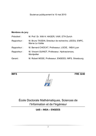 2
Soutenue publiquement le 10 mai 2010
Membres du jury
Président : M. Prof. Dr. Willi H. HAGER, VAW, ETH Zurich
Rapporteur : M. Bruno TASSIN, Directeur de recherche, LEESU, ENPC,
Marne La Vallée
Rapporteur : M. Bernard CHOCAT, Professeur, LGCIE, INSA Lyon
Rapporteur : M. Vincent GUINOT, Professeur, Hydrosciences,
Montpellier
Garant : M. Robert MOSE, Professeur, ENGEES, IMFS, Strasbourg
IMFS FRE 3240
École Doctorale Mathématiques, Sciences de
l'Information et de l'Ingénieur
UdS – INSA – ENGEES
 