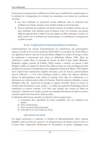 Les collecteurs
20
Concernant le traitement des conditions aux limites par la méthode des caractéristiques et
la méthode de l´extrapolation, les résultats des simulations ont montré les conclusions
suivantes :
• Les deux méthodes ne présentent aucune différence dans le traitement des
conditions aux limites externes, et les résultats simulés sont très proches.
• Pour le traitement des conditions aux limites internes, les résultats obtenus, par ces
deux méthodes sont similaires pour la hauteur d´eau. En revanche, une grande
diffusion apparaît dans le débit d´eau par rapport au débit analytique constant. Le
débit simulé avec la méthode des caractéristiques est satisfaisant en comparaison
au débit constant.
II.A.4. L’application à l’instrumentation en collecteur
L’instrumentation des réseaux d’assainissement est actuellement une préoccupation
majeure. En effet la loi sur l’eau (arrêté du 22/06/2007 et sa circulaire du 15/20/2008) et
son application dans le cadre de l’autosurveillance obligent les maîtres d’ouvrage et donc
les exploitants à instrumenter leur réseau en débitmètrie (Mizier, 1996). Dans les
collecteurs à surface libre, la technique de mesure du débit la plus utilisée (Bertrand-
Krajewski, Laplace, Joannis, & Chebbo, 2000) consiste à associer un capteur à effet
Doppler couplé à un capteur de niveau d’eau. Dans certains cas, cette technique pose des
problèmes de mesure et d’exploitation non négligeables (Fontana & Mizier, 1995) (dépôts
sur le capteur donc maintenance régulière nécessaire, zone de mesures, positionnement
dans le collecteur …). Une autre technique consiste à utiliser des capteurs ultrasons
aériens ou piézométriques pour estimer la hauteur d’eau dans les canalisations et à
déterminer une relation entre le débit et la hauteur. Parmi les relations utilisables, on peut
distinguer celles qui nécessitent un passage en régime torrentiel, obtenu en créant un
obstacle dans l’écoulement (seuil, venturi,…) et celles qui exploitent l’hydraulique dans la
canalisation en section courante. C’est dans cette optique que s’inscrit ce thème de
recherche. L’objectif est de mettre au point une technique d’évaluation du débit en section
courante à partir de la mesure des hauteurs d’eau.
La démarche choisie pour atteindre cet objectif se fait en quatre étapes :
a) Conception d'un algorithme de calcul compatible avec les conditions aux
limites,
b) Tests en laboratoire,
c) Tests en réseau d'assainissement,
d) Tests dans le cas des coulées de fonte.
a)Le moteur de calcul
En régime permanent et uniforme, la formule de Manning-Strickler (M.S.) exprime
l'équilibre entre les forces de gravité et de frottement par une relation entre la vitesse et
le tirant d'eau. L'hypothèse d'uniformité de l'écoulement ne permet d'appliquer cette
 