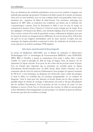 Les collecteurs
22
Face aux limitations des méthodes précédentes, nous avons été conduits à imaginer une
méthode plus générale qui permette l’évaluation du débit à partir de la mesure de hauteurs
d’eau avec ou sans hystérésis, avec ou sans condition limite aval particulière, basée sur la
résolution des équations de Barré de Saint-Venant. Une résolution numérique des
équations de BSV alliée au traitement des conditions aux limites par la méthode des
« caractéristiques » permet donc de déterminer le débit à tous les pas de temps en
connaissant la hauteur d’eau à l’amont et à l’aval du canal à chaque pas de temps. Pour
être appliquée à l'évaluation des débits, cette méthode implique donc de mesurer le tirant
d'eau en deux sections d'un canal de géométrie connue, suffisamment éloignées pour que
les erreurs de mesure ne masquent pas les différences de cote du niveau d'eau. Il faut bien
sûr qu'il n'y ait pas d'apport intermédiaire entre les deux sections. Compte tenu des
remarques du chapitre précédent concernant le choix des méthodes de résolution, nous
avons opté pour un schéma numérique TVD implicite.
b)Le banc expérimental de Boussingault
Le projet de labellisation (2003-2006) avec le Réseau de recherche et d'Innovation
Technologique EAU et technologies de l'environnement (RITEAU) entre l’ENGEES,
IMFS, IRH et Ultraflux a permis la construction d’un canal à surface libre à pente
variable. Ce canal en plexiglas de 20m de long, de largeur 0.6m, de hauteur 1m est
représenté à la figure suivante. Il est posé sur des vérins afin de pouvoir ajuster la pente.
Ceci est d’autant plus important que ce paramètre est essentiel quant au régime
d’écoulement fluvial/torrentiel pour un débit donné. Deux bâches enterrées ont été
construites afin de servir de réservoir d’alimentation, deux pompes de capacité maximale
de 300 m3.h-1 y sont immergées. La fréquence de rotation des roues à aubes des pompes,
et donc le débit, est contrôlée par un automate programmable via un variateur de
fréquence. Ainsi le canal peut être alimenté en boucle fermée par les deux pompes en
parallèle depuis les bâches de stockage. L’alimentation du canal se fait par débordement
afin de stabiliser l’écoulement, d’où la présence du bac en amont du canal. Un bac
identique se trouve à l’aval, l’eau s’y déverse pour être évacuée. Le débit est mesuré grâce
à deux débitmètres électromagnétiques (un par pompe). Ces derniers ne peuvent effectuer
de mesures que dans des conduites en charge.
 