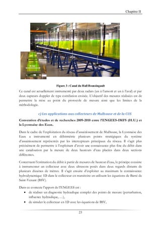 Chapitre II
23
Figure 3 : Canal du Hall Boussingault
Ce canal est actuellement instrumenté par deux radars (un à l’amont et un à l’aval) et par
deux capteurs doppler de type corrélation croisée. L’objectif des mesures réalisées est de
permettre la mise au point du protocole de mesure ainsi que les limites de la
méthodologie.
c) Les applications aux collecteurs de Mulhouse et de la CUS
Convention d’études et de recherches 2009-2010 entre l’ENGEES-IMFS (H.U.) et
la Lyonnaise des Eaux.
Dans le cadre de l’exploitation du réseau d’assainissement de Mulhouse, la Lyonnaise des
Eaux a instrumenté en débitmétrie plusieurs points stratégiques du système
d’assainissement représentés par les intercepteurs principaux du réseau. Il s’agit plus
précisément de permettre à l’exploitant d’avoir une connaissance plus fine du débit dans
une canalisation par la mesure de deux hauteurs d’eau placées dans deux sections
différentes.
Concernant l’estimation du débit à partir de mesures de hauteur d’eau, le principe consiste
à instrumenter un collecteur avec deux ultrasons posés dans deux regards distants de
plusieurs dizaines de mètres. Il s’agit ensuite d’exploiter au maximum la connaissance
hydrodynamique 1D dans le collecteur en transitoire en utilisant les équations de Barré de
Saint-Venant (BSV).
Dans ce contexte l’apport de l’ENGEES est :
• de réaliser un diagnostic hydraulique complet des points de mesure (perturbation,
influence hydraulique, …),
• de simuler le collecteur en 1D avec les équations de BSV,
 