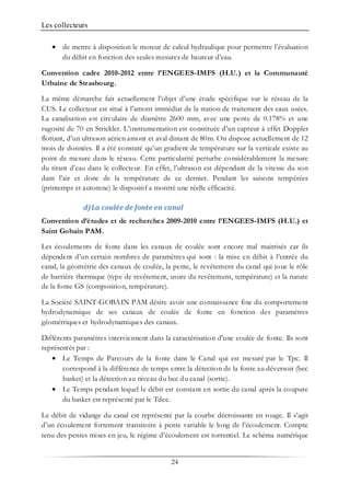 Les collecteurs
24
• de mettre à disposition le moteur de calcul hydraulique pour permettre l’évaluation
du débit en fonction des seules mesures de hauteur d’eau.
Convention cadre 2010-2012 entre l’ENGEES-IMFS (H.U.) et la Communauté
Urbaine de Strasbourg.
La même démarche fait actuellement l’objet d’une étude spécifique sur le réseau de la
CUS. Le collecteur est situé à l’amont immédiat de la station de traitement des eaux usées.
La canalisation est circulaire de diamètre 2600 mm, avec une pente de 0.178% et une
rugosité de 70 en Strickler. L’instrumentation est constituée d’un capteur à effet Doppler
flottant, d’un ultrason aérien amont et aval distant de 80m. On dispose actuellement de 12
mois de données. Il a été constaté qu’un gradient de température sur la verticale existe au
point de mesure dans le réseau. Cette particularité perturbe considérablement la mesure
du tirant d’eau dans le collecteur. En effet, l’ultrason est dépendant de la vitesse du son
dans l’air et donc de la température de ce dernier. Pendant les saisons tempérées
(printemps et automne) le dispositif a montré une réelle efficacité.
d)La coulée de fonte en canal
Convention d’études et de recherches 2009-2010 entre l’ENGEES-IMFS (H.U.) et
Saint Gobain PAM.
Les écoulements de fonte dans les canaux de coulée sont encore mal maitrisés car ils
dépendent d’un certain nombres de paramètres qui sont : la mise en débit à l’entrée du
canal, la géométrie des canaux de coulée, la pente, le revêtement du canal qui joue le rôle
de barrière thermique (type de revêtement, usure du revêtement, température) et la nature
de la fonte GS (composition, température).
La Société SAINT-GOBAIN PAM désire avoir une connaissance fine du comportement
hydrodynamique de ses canaux de coulée de fonte en fonction des paramètres
géométriques et hydrodynamiques des canaux.
Différents paramètres interviennent dans la caractérisation d'une coulée de fonte. Ils sont
représentés par :
• Le Temps de Parcours de la fonte dans le Canal qui est mesuré par le Tpc. Il
correspond à la différence de temps entre la détection de la fonte au déversoir (bec
basket) et la détection au niveau du bec du canal (sortie).
• Le Temps pendant lequel le débit est constant en sortie du canal après la coupure
du basket est représenté par le Tdec.
Le débit de vidange du canal est représenté par la courbe décroissante en rouge. Il s’agit
d’un écoulement fortement transitoire à pente variable le long de l’écoulement. Compte
tenu des pentes mises en jeu, le régime d’écoulement est torrentiel. Le schéma numérique
 