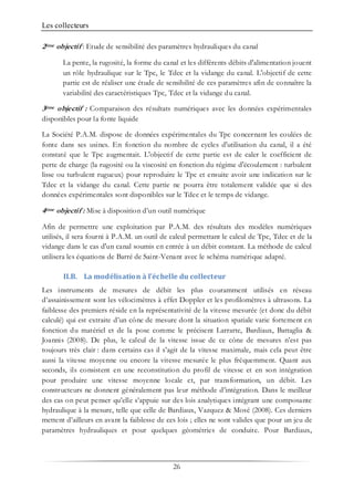Les collecteurs
26
2ème objectif : Etude de sensibilité des paramètres hydrauliques du canal
La pente, la rugosité, la forme du canal et les différents débits d'alimentation jouent
un rôle hydraulique sur le Tpc, le Tdec et la vidange du canal. L'objectif de cette
partie est de réaliser une étude de sensibilité de ces paramètres afin de connaître la
variabilité des caractéristiques Tpc, Tdec et la vidange du canal.
3ème objectif : Comparaison des résultats numériques avec les données expérimentales
disponibles pour la fonte liquide
La Société P.A.M. dispose de données expérimentales du Tpc concernant les coulées de
fonte dans ses usines. En fonction du nombre de cycles d'utilisation du canal, il a été
constaté que le Tpc augmentait. L'objectif de cette partie est de caler le coefficient de
perte de charge (la rugosité ou la viscosité en fonction du régime d'écoulement : turbulent
lisse ou turbulent rugueux) pour reproduire le Tpc et ensuite avoir une indication sur le
Tdec et la vidange du canal. Cette partie ne pourra être totalement validée que si des
données expérimentales sont disponibles sur le Tdec et le temps de vidange.
4ème objectif : Mise à disposition d’un outil numérique
Afin de permettre une exploitation par P.A.M. des résultats des modèles numériques
utilisés, il sera fourni à P.A.M. un outil de calcul permettant le calcul de Tpc, Tdec et de la
vidange dans le cas d'un canal soumis en entrée à un débit constant. La méthode de calcul
utilisera les équations de Barré de Saint-Venant avec le schéma numérique adapté.
II.B. La modélisation à l’échelle du collecteur
Les instruments de mesures de débit les plus couramment utilisés en réseau
d’assainissement sont les vélocimètres à effet Doppler et les profilomètres à ultrasons. La
faiblesse des premiers réside en la représentativité de la vitesse mesurée (et donc du débit
calculé) qui est extraite d’un cône de mesure dont la situation spatiale varie fortement en
fonction du matériel et de la pose comme le précisent Larrarte, Bardiaux, Battaglia &
Joannis (2008). De plus, le calcul de la vitesse issue de ce cône de mesures n’est pas
toujours très clair : dans certains cas il s’agit de la vitesse maximale, mais cela peut être
aussi la vitesse moyenne ou encore la vitesse mesurée le plus fréquemment. Quant aux
seconds, ils consistent en une reconstitution du profil de vitesse et en son intégration
pour produire une vitesse moyenne locale et, par transformation, un débit. Les
constructeurs ne donnent généralement pas leur méthode d’intégration. Dans le meilleur
des cas on peut penser qu’elle s’appuie sur des lois analytiques intégrant une composante
hydraulique à la mesure, telle que celle de Bardiaux, Vazquez & Mosé (2008). Ces derniers
mettent d’ailleurs en avant la faiblesse de ces lois ; elles ne sont valides que pour un jeu de
paramètres hydrauliques et pour quelques géométries de conduite. Pour Bardiaux,
 