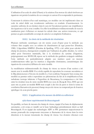Les collecteurs
28
L’utilisation d’un code de calcul (Fluent) et la création d’un moteur de calcul résolvant ces
équations ont permis la maîtrise de ces concepts et surtout d’en comprendre la pertinence.
Concernant la création d'un outil numérique, ces modèles ont été implémentés dans un
code de calcul dédié aux écoulements uniformes en conduite d’assainissement. Le
caractère uniforme de ces derniers dans le sens de l’écoulement permet une simplification
des équations et de la zone à mailler. En effet la modélisation tridimensionnelle de toute la
canalisation peut s’effectuer en menant les calculs dans une section transverse, ce qui
permet un gain considérable en temps de calcul et en simplicité d’utilisation.
II.B.2. Le choix de la méthode de résolution
Plusieurs méthodes numériques ont été testées avant d’opter pour la méthode aux
volumes finis couplée avec un schéma de discrétisation de type power-law (Patankar,
1980). L’algorithme SIMPLE (Patankar & Spadling, 1972) a été utilisé pour calculer le
champ de pression, classiquement complété par l’utilisation de grilles décalées. Le solver
utilisé pour l’inversion matricielle, liée à la résolution du système d’équations,
préprogrammé sous MATLAB, repose sur la méthode des gradients conjugués stabilisée.
Cette méthode est particulièrement adaptée aux matrices ayant un mauvais
conditionnement telles que les matrices à diagonales dominantes, caractéristiques des
équations de convection/diffusion de notre modèle.
La modélisation tridimensionnelle du champ de vitesse au travers d’une section a été
menée avec le modèle RSM. Il se révèle capable de reproduire les courants secondaires et
le Dip phenomenon à l’inverse du modèle k-ε. Ceci confirme l’incapacité bien connue des
modèles au premier ordre à reproduire ces phénomènes du fait de la simplification d’une
turbulence isotrope inhérente à l’hypothèse de Boussinesq. La comparaison a été faite
entre les résultats issus de notre modèle RSM avec ceux de (Kang & Choi, 2005) qui ont
aussi mis au point un modèle RSM mais couplé à des lois de paroi et dont le terme de
corrélation fluctuation de pression/champ moyen de vitesse ne comprend pas de fonction
spécifique à la zone proche paroi.
II.B.3. L’application à la mesure du débit en collecteur
a)Le banc expérimental de Boussingault
En parallèle, un banc de mesures du champ de vitesse, équipé d’un banc de déplacements
automatisé, a été conçu et installé sur le banc hydraulique précédemment décrit au hall
Boussingault. Il est équipé des technologies ADV et PIV permettant respectivement la
mesure ponctuelle des composantes moyennes et fluctuantes de la vitesse dans les trois
directions et la mesure instantanée du champ de vitesse. Les données obtenues sont
 