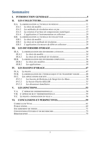 3
Sommaire
I. INTRODUCTION GENERALE ............................................................5
II. LES COLLECTEURS.......................................................................11
II.A. LA MODELISATION A L’ECHELLE DU RESEAU......................................................11
II.A.1. Le choix du modèle........................................................................................11
II.A.2. Les méthodes de résolution mises en jeu....................................................12
II.A.3. La création d’un banc de comparaisons numériques...............................15
II.A.4. L’application à l’instrumentation en collecteur........................................20
II.B. LA MODELISATION A L’ECHELLE DU COLLECTEUR ............................................26
II.B.1. Le choix du modèle........................................................................................27
II.B.2. Le choix de la méthode de résolution..........................................................28
II.B.3. L’application à la mesure du débit en collecteur......................................28
III. LES DEVERSOIRS D'ORAGE ........................................................33
III.A. LA MODELISATION DES DEVERSOIRS LATERAUX............................................34
III.A.1. Le choix du modèle....................................................................................34
III.A.2. Le choix de la méthode de résolution......................................................35
III.B. LA MODELISATION DES DEVERSOIRS COMPLEXES..........................................36
III.B.1. Le choix des modèles.................................................................................36
III.B.2. Les applications.........................................................................................38
IV. LES BASSINS D’ORAGE.................................................................47
IV.A. LE PILOTE ............................................................................................................47
IV.B. LA MODELISATION DE L’HYDRAULIQUE ET DU TRANSPORT SOLIDE ............48
IV.C. LES APPLICATIONS SUR SITE .............................................................................50
IV.C.1. Les bassins de Rosheim et de Sargé-Lès-Le-Mans................................50
IV.C.2. Le bassin Charles KELLER......................................................................51
IV.C.3. Les décanteurs lamellaires.......................................................................51
V. LES JONCTIONS.............................................................................53
V.A. L’APPROCHE UNIDIMENSIONNELLE..................................................................54
V.B. L’APPROCHE BI ET TRIDIMENSIONNELLE.............................................................55
V.C. LE PILOTE « INONDATION EN VILLE »..................................................................56
VI. CONCLUSIONS ET PERSPECTIVES.............................................59
CURRICULUM VITAE..........................................................................................................61
PUBLICATIONS ....................................................................................................................62
ENCADREMENT DE THESES................................................................................................71
CONVENTIONS D’ETUDES ET DE RECHERCHES ................................................................73
BIBLIOGRAPHIE ..................................................................................................................75
 