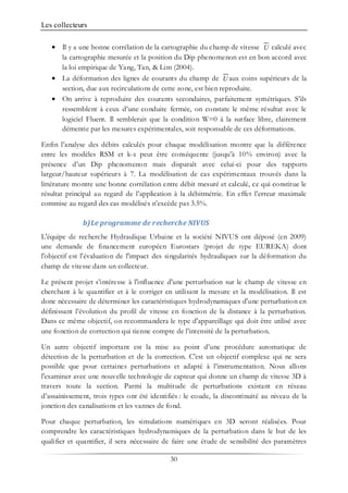 Les collecteurs
30
• Il y a une bonne corrélation de la cartographie du champ de vitesse calculé avec
la cartographie mesurée et la position du Dip phenomenon est en bon accord avec
la loi empirique de Yang, Tan, & Lim (2004).
• La déformation des lignes de courants du champ de aux coins supérieurs de la
section, due aux recirculations de cette zone, est bien reproduite.
• On arrive à reproduire des courants secondaires, parfaitement symétriques. S’ils
ressemblent à ceux d’une conduite fermée, on constate le même résultat avec le
logiciel Fluent. Il semblerait que la condition W=0 à la surface libre, clairement
démentie par les mesures expérimentales, soit responsable de ces déformations.
Enfin l’analyse des débits calculés pour chaque modélisation montre que la différence
entre les modèles RSM et k-ε peut être conséquente (jusqu’à 10% environ) avec la
présence d’un Dip phenomenon mais disparaît avec celui-ci pour des rapports
largeur/hauteur supérieurs à 7. La modélisation de cas expérimentaux trouvés dans la
littérature montre une bonne corrélation entre débit mesuré et calculé, ce qui constitue le
résultat principal au regard de l’application à la débitmétrie. En effet l’erreur maximale
commise au regard des cas modélisés n’excède pas 3.5%.
b)Le programme de recherche NIVUS
L'équipe de recherche Hydraulique Urbaine et la société NIVUS ont déposé (en 2009)
une demande de financement européen Eurostars (projet de type EUREKA) dont
l'objectif est l'évaluation de l'impact des singularités hydrauliques sur la déformation du
champ de vitesse dans un collecteur.
Le présent projet s’intéresse à l'influence d'une perturbation sur le champ de vitesse en
cherchant à le quantifier et à le corriger en utilisant la mesure et la modélisation. Il est
donc nécessaire de déterminer les caractéristiques hydrodynamiques d'une perturbation en
définissant l’évolution du profil de vitesse en fonction de la distance à la perturbation.
Dans ce même objectif, on recommandera le type d'appareillage qui doit être utilisé avec
une fonction de correction qui tienne compte de l’intensité de la perturbation.
Un autre objectif important est la mise au point d’une procédure automatique de
détection de la perturbation et de la correction. C'est un objectif complexe qui ne sera
possible que pour certaines perturbations et adapté à l’instrumentation. Nous allons
l'examiner avec une nouvelle technologie de capteur qui donne un champ de vitesse 3D à
travers toute la section. Parmi la multitude de perturbations existant en réseau
d’assainissement, trois types ont été identifiés : le coude, la discontinuité au niveau de la
jonction des canalisations et les vannes de fond.
Pour chaque perturbation, les simulations numériques en 3D seront réalisées. Pour
comprendre les caractéristiques hydrodynamiques de la perturbation dans le but de les
qualifier et quantifier, il sera nécessaire de faire une étude de sensibilité des paramètres
U
U
 
