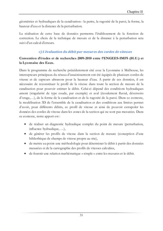 Chapitre II
31
géométries et hydrauliques de la canalisation : la pente, la rugosité de la paroi, la forme, la
hauteur d'eau et la distance de la perturbation.
La réalisation de cette base de données permettra l’établissement de la fonction de
correction. Le choix de la technique de mesure et de la distance à la perturbation sera
suivi d'un calcul d'erreurs.
c) L’évaluation du débit par mesures des cordes de vitesses
Convention d’études et de recherches 2009-2010 entre l’ENGEES-IMFS (H.U.) et
la Lyonnaise des Eaux.
Dans le programme de recherche précédemment cité avec la Lyonnaise à Mulhouse, les
intercepteurs principaux du réseau d’assainissement ont été équipés de plusieurs cordes de
vitesse et de capteurs ultrasons pour la hauteur d’eau. A partir de ces données, il est
nécessaire de reconstituer le profil de la vitesse dans toute la section de mesure de la
canalisation pour pouvoir estimer le débit. Celui-ci dépend des conditions hydrauliques
amont (singularité de type coude, par exemple) et aval (écoulement fluvial, déversoirs
d’orage,…), de la forme de la canalisation et de la rugosité de la paroi. Dans ce contexte,
la modélisation 3D de l’ensemble de la canalisation et des conditions aux limites permet
d’avoir, pour différents débits, ce profil de vitesse et ainsi de pouvoir extrapoler les
données des cordes de vitesse dans les zones de la section qui ne sont pas mesurées. Dans
ce contexte, notre apport est :
• de réaliser un diagnostic hydraulique complet du point de mesure (perturbation,
influence hydraulique, …),
• de générer les profils de vitesse dans la section de mesure (conception d’une
bibliothèque de champs de vitesse propre au site),
• de mettre au point une méthodologie pour déterminer le débit à partir des données
mesurées et de la cartographie des profils de vitesses calculées,
• de fournir une relation mathématique « simple » entre les mesures et le débit.
 