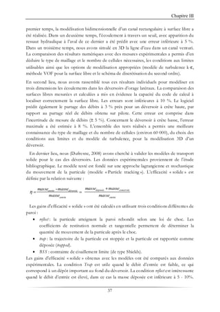 Chapitre III
37
premier temps, la modélisation bidimensionnelle d’un canal rectangulaire à surface libre a
été réalisée. Dans un deuxième temps, l’écoulement à travers un seuil, avec apparition du
ressaut hydraulique à l’aval de ce dernier a été prédit avec une erreur inférieure à 5 %.
Dans un troisième temps, nous avons simulé en 3D la ligne d’eau dans un canal venturi.
La comparaison des résultats numériques avec des mesures expérimentales a permis d’en
déduire le type de maillage et le nombre de cellules nécessaires, les conditions aux limites
utilisables ainsi que les options de modélisation appropriées (modèle de turbulence k-ε,
méthode VOF pour la surface libre et le schéma de discrétisation du second ordre).
En second lieu, nous avons rassemblé tous ces résultats individuels pour modéliser en
trois dimensions les écoulements dans les déversoirs d’orage latéraux. La comparaison des
surfaces libres mesurées et calculées a mis en évidence la capacité du code de calcul à
localiser correctement la surface libre. Les erreurs sont inférieures à 10 %. Le logiciel
prédit également le partage des débits à 3 % près pour un déversoir à crête haute, par
rapport au partage réel de débits obtenu sur pilote. Cette erreur est comprise dans
l’incertitude de mesure de débits (± 5 %). Concernant le déversoir à crête basse, l’erreur
maximale a été estimée à 8 %. L’ensemble des tests réalisés a permis une meilleure
connaissance du type de maillage et du nombre de cellules (environ 60 000), du choix des
conditions aux limites et du modèle de turbulence, pour la modélisation 3D d’un
déversoir.
En dernier lieu, nous (Dufresne, 2008) avons cherché à valider les modèles de transport
solide pour le cas des déversoirs. Les données expérimentales proviennent de l’étude
bibliographique. Le modèle testé est fondé sur une approche lagrangienne et stochastique
du mouvement de la particule (modèle « Particle tracking »). L’efficacité « solide » est
définie par la relation suivante :
- +
= =
deposée conservéeentrée déversée
entrée entrée
masse massemasse masse
masse masse
η
Les gains d'efficacité « solide » ont été calculés en utilisant trois conditions différentes de
paroi :
• reflect : la particule atteignant la paroi rebondit selon une loi de choc. Les
coefficients de restitution normale et tangentielle permettent de déterminer la
quantité de mouvement de la particule après le choc.
• trap : la trajectoire de la particule est stoppée et la particule est rapportée comme
déposée (trapped).
• BSS : contrainte de cisaillement limite (de type Shields).
Les gains d'efficacité « solide » obtenus avec les modèles ont été comparés aux données
expérimentales. La condition Trap est utile quand le débit d’entrée est faible, ce qui
correspond à un dépôt important au fond du déversoir. La condition reflect est intéressante
quand le débit d’entrée est élevé, dans ce cas la masse déposée est inférieure à 5 - 10%.
 