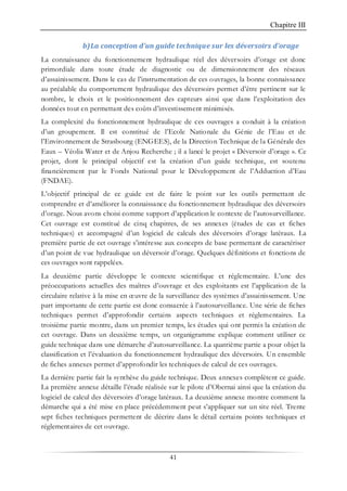 Chapitre III
41
b)La conception d’un guide technique sur les déversoirs d’orage
La connaissance du fonctionnement hydraulique réel des déversoirs d’orage est donc
primordiale dans toute étude de diagnostic ou de dimensionnement des réseaux
d’assainissement. Dans le cas de l’instrumentation de ces ouvrages, la bonne connaissance
au préalable du comportement hydraulique des déversoirs permet d’être pertinent sur le
nombre, le choix et le positionnement des capteurs ainsi que dans l’exploitation des
données tout en permettant des coûts d’investissement minimisés.
La complexité du fonctionnement hydraulique de ces ouvrages a conduit à la création
d’un groupement. Il est constitué de l’Ecole Nationale du Génie de l’Eau et de
l’Environnement de Strasbourg (ENGEES), de la Direction Technique de la Générale des
Eaux – Véolia Water et de Anjou Recherche ; il a lancé le projet « Déversoir d’orage ». Ce
projet, dont le principal objectif est la création d’un guide technique, est soutenu
financièrement par le Fonds National pour le Développement de l’Adduction d’Eau
(FNDAE).
L’objectif principal de ce guide est de faire le point sur les outils permettant de
comprendre et d’améliorer la connaissance du fonctionnement hydraulique des déversoirs
d’orage. Nous avons choisi comme support d’application le contexte de l’autosurveillance.
Cet ouvrage est constitué de cinq chapitres, de ses annexes (études de cas et fiches
techniques) et accompagné d’un logiciel de calculs des déversoirs d’orage latéraux. La
première partie de cet ouvrage s’intéresse aux concepts de base permettant de caractériser
d’un point de vue hydraulique un déversoir d’orage. Quelques définitions et fonctions de
ces ouvrages sont rappelées.
La deuxième partie développe le contexte scientifique et réglementaire. L’une des
préoccupations actuelles des maîtres d’ouvrage et des exploitants est l’application de la
circulaire relative à la mise en œuvre de la surveillance des systèmes d’assainissement. Une
part importante de cette partie est donc consacrée à l’autosurveillance. Une série de fiches
techniques permet d’approfondir certains aspects techniques et réglementaires. La
troisième partie montre, dans un premier temps, les études qui ont permis la création de
cet ouvrage. Dans un deuxième temps, un organigramme explique comment utiliser ce
guide technique dans une démarche d’autosurveillance. La quatrième partie a pour objet la
classification et l’évaluation du fonctionnement hydraulique des déversoirs. Un ensemble
de fiches annexes permet d’approfondir les techniques de calcul de ces ouvrages.
La dernière partie fait la synthèse du guide technique. Deux annexes complètent ce guide.
La première annexe détaille l’étude réalisée sur le pilote d’Obernai ainsi que la création du
logiciel de calcul des déversoirs d’orage latéraux. La deuxième annexe montre comment la
démarche qui a été mise en place précédemment peut s’appliquer sur un site réel. Trente
sept fiches techniques permettent de décrire dans le détail certains points techniques et
réglementaires de cet ouvrage.
 
