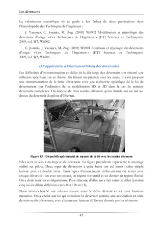 Les déversoirs
42
La valorisation scientifique de ce guide a fait l'objet de deux publications dans
l'Encyclopédie des Techniques de l'Ingénieur :
J. Vazquez, C. Joannis, M. Zug, (2009) W6902 Modélisation et métrologie des
déversoirs d'orage. « Les Techniques de l’Ingénieur » (ETI Sciences et Techniques).
2009, vol. W3, W6902.
C. Joannis, J. Vazquez, M. Zug, (2009) W6901 Fonctions et typologie des déversoirs
d'orage. « Les Techniques de l’Ingénieur » (ETI Sciences et Techniques).
2009, vol. W3, W6901.
c) L’application à l’instrumentation des déversoirs
Les difficultés d’instrumentation en débit de la décharge des déversoirs ont orienté une
réflexion spécifique sur ce thème. En faisant un parallèle avec les seuils, il a été proposé
une instrumentation de la lame déversante avec une recherche spécifique de la loi de
déversement par l’utilisation de la modélisation 1D et 3D dans le cas de certains
déversoirs complexes. On dispose de trois sondes ultrasons qu’on installe sur un rail au-
dessus du déversoir du pilote d’Obernai.
Figure 15 : Dispositifexpérimental de mesure de débit avec les sondes ultrasons
Elles sont situées à mi-largeur du déversoir. La figure précédente représente le montage
réalisé sur pilote. Deux types de déversoirs à crête basse ont été testés : crête simple
latérale pure et double crête. Trois types d’écoulements différents ont été testés avec
chaque déversoir : un avec un ressaut, un régime torrentiel et un dernier en régime fluvial.
On a donc testé six configurations. Pour chacune d’elles, on a fait varier le débit (environ
cinq ou six débits différents entre 0 et 120 m3/h).
Nous avons cherché une relation directe entre le débit déversé et les trois hauteurs
mesurées. On a choisi une loi qui considère le déversoir comme une association en série
de trois seuils déversants, avec chacun une hauteur différente donnée par les ultrasons.
 