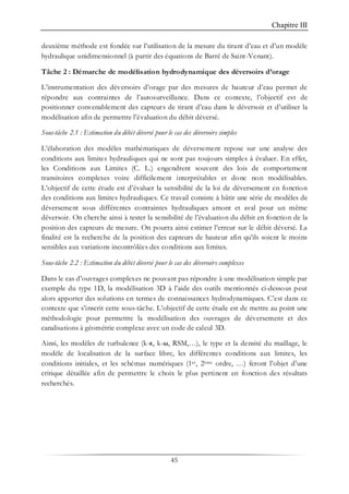 Chapitre III
45
deuxième méthode est fondée sur l’utilisation de la mesure du tirant d’eau et d’un modèle
hydraulique unidimensionnel (à partir des équations de Barré de Saint-Venant).
Tâche 2 : Démarche de modélisation hydrodynamique des déversoirs d’orage
L’instrumentation des déversoirs d’orage par des mesures de hauteur d’eau permet de
répondre aux contraintes de l’autosurveillance. Dans ce contexte, l’objectif est de
positionner convenablement des capteurs de tirant d’eau dans le déversoir et d’utiliser la
modélisation afin de permettre l’évaluation du débit déversé.
Sous-tâche 2.1 : Estimation du débit déversé pour le cas des déversoirs simples
L’élaboration des modèles mathématiques de déversement repose sur une analyse des
conditions aux limites hydrauliques qui ne sont pas toujours simples à évaluer. En effet,
les Conditions aux Limites (C. L.) engendrent souvent des lois de comportement
transitoires complexes voire difficilement interprétables et donc non modélisables.
L’objectif de cette étude est d’évaluer la sensibilité de la loi de déversement en fonction
des conditions aux limites hydrauliques. Ce travail consiste à bâtir une série de modèles de
déversement sous différentes contraintes hydrauliques amont et aval pour un même
déversoir. On cherche ainsi à tester la sensibilité de l’évaluation du débit en fonction de la
position des capteurs de mesure. On pourra ainsi estimer l’erreur sur le débit déversé. La
finalité est la recherche de la position des capteurs de hauteur afin qu’ils soient le moins
sensibles aux variations incontrôlées des conditions aux limites.
Sous-tâche 2.2 : Estimation du débit déversé pour le cas des déversoirs complexes
Dans le cas d’ouvrages complexes ne pouvant pas répondre à une modélisation simple par
exemple du type 1D, la modélisation 3D à l’aide des outils mentionnés ci-dessous peut
alors apporter des solutions en termes de connaissances hydrodynamiques. C’est dans ce
contexte que s’inscrit cette sous-tâche. L’objectif de cette étude est de mettre au point une
méthodologie pour permettre la modélisation des ouvrages de déversement et des
canalisations à géométrie complexe avec un code de calcul 3D.
Ainsi, les modèles de turbulence (k-ȏ, k-ω, RSM,…), le type et la densité du maillage, le
modèle de localisation de la surface libre, les différentes conditions aux limites, les
conditions initiales, et les schémas numériques (1er, 2ème ordre, …) feront l’objet d’une
critique détaillée afin de permettre le choix le plus pertinent en fonction des résultats
recherchés.
 