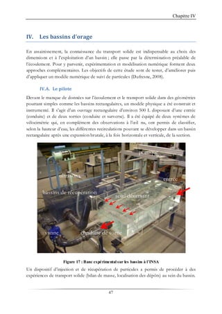 Chapitre IV
47
IV. Les bassins d’orage
En assainissement, la connaissance du transport solide est indispensable au choix des
dimensions et à l’exploitation d’un bassin ; elle passe par la détermination préalable de
l’écoulement. Pour y parvenir, expérimentation et modélisation numérique forment deux
approches complémentaires. Les objectifs de cette étude sont de tester, d’améliorer puis
d’appliquer un modèle numérique de suivi de particules (Dufresne, 2008).
IV.A. Le pilote
Devant le manque de données sur l’écoulement et le transport solide dans des géométries
pourtant simples comme les bassins rectangulaires, un modèle physique a été construit et
instrumenté. Il s’agit d’un ouvrage rectangulaire d’environ 500 L disposant d’une entrée
(conduite) et de deux sorties (conduite et surverse). Il a été équipé de deux systèmes de
vélocimétrie qui, en complément des observations à l’œil nu, ont permis de classifier,
selon la hauteur d’eau, les différentes recirculations pouvant se développer dans un bassin
rectangulaire après une expansion brutale, à la fois horizontale et verticale, de la section.
Figure 17 : Banc expérimental sur les bassins à l’INSA
Un dispositif d’injection et de récupération de particules a permis de procéder à des
expériences de transport solide (bilan de masse, localisation des dépôts) au sein du bassin.
entrée
conduite de sortie
seuil déversant
vanne
portique
bassins de récupération
ultrasons
 