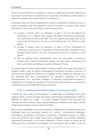 Les bassins
48
Nous avons ainsi effectué 55 expériences, variant la configuration du bassin (bassin brut,
en présence de colonnes de soutènement et en présence d’obstacles), le débit entrant, la
répartition du débit entre les deux sorties, les particules, etc.
La première phase du travail expérimental a consisté à caractériser l’écoulement dans un
bassin rectangulaire après une expansion à la fois horizontale et verticale. Trois formes
d’écoulement ont été mises en évidence selon la hauteur d’eau :
• Lorsque la hauteur d’eau est inférieure ou égale à 15 cm, l’écoulement est
stationnaire et se compose d’une grande recirculation horizontale asymétrique ;
une recirculation de plus petite taille et de sens opposé prend place dans un des
coins amont du bassin. Le sens de ces recirculations peut être horaire ou anti-
horaire.
• Lorsque la hauteur d’eau est supérieure ou égale à 30 cm, l’écoulement est
stationnaire et présente deux recirculations horizontales quasi-symétriques. Le jet
principal reliant l’entrée à la sortie est légèrement dévié sur la droite ou sur la
gauche.
• Pour les hauteurs d’eau intermédiaires, aucun état stationnaire ne parvient à
s’établir dans le bassin, l’écoulement oscillant entre des formes asymétriques (20
cm) ou des formes asymétriques et quasi-symétriques (25 cm).
La seconde phase du travail expérimental a consisté à établir une banque de données en
transport solide : zones de dépôts, pourcentages de particules décantées, conservées et
déversées. Cette banque de données sera complétée par des expériences effectuées avec
des particules plus fines, représentatives des particules rencontrées en réseau
d’assainissement. Ceci nécessitera d’adapter le dispositif expérimental concernant la
récupération et la mesure des particules. Il sera peut-être plus judicieux de mesurer des
concentrations ou des turbidités plutôt que des masses.
IV.B. La modélisation de l’hydraulique et du transport solide
L’objectif de cette partie est d’investiguer le modèle 3D, en hydraulique ainsi qu’en
transport solide, à travers la banque de données expérimentales précédemment établie. La
difficulté de départ est double : la forme complexe pouvant être présentée par
l’écoulement selon la hauteur d’eau, et par les différentes localisations des dépôts selon la
configuration du bassin, la hauteur d’eau et le débit.
Dans la partie hydraulique, nous avons montré la complexité des écoulements pouvant se
développer après des expansions brutales de la section : recirculations symétriques,
recirculations asymétriques, écoulements oscillatoires, écoulements pistons, etc. Même
pour une géométrie aussi simple qu’un bassin rectangulaire peu profond (expansion
uniquement horizontale), le seul critère disponible à l’heure actuelle ne permet pas de
différencier deux recirculations symétriques d’un écoulement piston. Dans le cas des
 