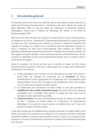 Chapitre I
5
I. Introduction générale
Ce mémoire présente les travaux de recherches que je mène depuis ma thèse (Gestion en
temps réel d’un réseau d’assainissement : minimisation des rejets urbains par temps de
pluie, Décembre 1994) en tant que Maître de conférences au laboratoire Systèmes
Hydrauliques Urbains puis à l'Institut de Mécanique des Fluides et du Solide de
Strasbourg depuis 2009.
Mes travaux de thèse ont porté sur la gestion en temps réel des réseaux d'assainissement.
Le principe est le suivant : connaissant le comportement hydraulique du système (postulat
au départ qui n'est absolument pas évident), on cherche à maximiser l’utilisation des
capacités de stockage (en volume et/ou en pollution) dans les collecteurs et bassins, et
donc à minimiser les rejets dans l’environnement. Pour satisfaire cet objectif, un
algorithme d’optimisation permettant de fournir les stratégies de commande en temps réel
des organes de contrôle (pompes, vannes motorisées) du réseau d’assainissement a été mis
au point. Cet algorithme est basé sur la programmation linéaire mixte en nombre entier et
sur la théorie des graphes.
J'avais le sentiment à la fin de ma thèse que le contrôle en temps réel d'un réseau
d'assainissement ne pouvait se faire que si l'hydraulique des ouvrages était suffisamment
maîtrisée pour trois raisons :
1. L’étape précédant la mise en place sur site d'une gestion en temps réel consiste à
tester l’effet des stratégies de commande sur un simulateur de réseau
d’assainissement le plus représentatif des écoulements tant en hydraulique qu’en
charge polluante du site réel. Cela suppose une modélisation « fine » des ouvrages
avec un minimum de calage des modèles utilisés.
2. La connaissance des écoulements en réseau facilite et rend plus pertinente la
simplification des modèles hydrodynamiques afin qu’ils soient non seulement
compatibles avec le principe d'une gestion en temps réel mais aussi avec la
description la plus représentative possible,
3. L’instrumentation du réseau d’assainissement permet de mesurer en temps réel
les flux y transitant en certains points. La connaissance du comportement
hydraulique en un point de mesure permet un meilleur choix sur le type et la
position du capteur à mettre en place.
Ayant ainsi constaté que la modélisation des ouvrages constituait « le maillon faible » de la
chaîne, j’ai orienté mes recherches vers l’utilisation et la construction d'outils numériques
permettant d’affiner la simulation des transferts de flux au niveau des ouvrages les plus
classiques en réseaux d’assainissement en prenant en compte l’environnement dans lequel
ils se trouvent.
 