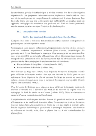 Les bassins
50
la surestimation globale de l’efficacité par le modèle constatée lors de son investigation
expérimentale. Une perspective intéressante serait d’implémenter dans le code de calcul
des lois de parois prenant en compte le caractère anisotrope de la vitesse fluctuante dans
la couche limite, ainsi que cela a été présenté par Dehbi (2008). Un couplage avec une
approche rhéologique du mouvement des particules aux fonds du bassin permettrait
certainement de prendre en compte l'évolution des fonds mobiles.
IV.C. Les applications sur site
IV.C.1. Les bassins de Rosheim et de Sargé-Lès-Le-Mans
L’objectif est de tester la pertinence de la modélisation 3D du transport solide par suivi de
particules pour un bassin grandeur nature.
Contrairement à des mesures en laboratoire, l’expérimentation sur site est mise en œuvre
dans des conditions moyennement maîtrisées (débit d’entrée, caractéristiques des
particules, etc.). Avant d'envisager le lancement d'une campagne de mesures complète,
nous avons procédé à une recherche bibliographique afin de déterminer si des mesures de
transport solide (efficacité et zones de dépôts) avaient déjà été effectuées dans un bassin
grandeur nature. Deux campagnes de mesures ont ainsi été identifiées :
• Etude du bassin de Sargé-Lès-Le-Mans (Letondu, 1997),
• Etude du bassin de Rosheim (Leclaire, 1997).
Pour le bassin de Sargé-Lès-Le-Mans, nous disposons de mesures d’efficacité en MES
pour différents événements pluvieux ainsi que des hauteurs de dépôts pour un seul
événement. Nous disposons de plus de mesures des lignes de courant au moyen de
rubans à trois profondeurs pour toute la surface de l’ouvrage et pour un débit d’entrée
imposé artificiellement à 100 L/s.
Pour le bassin de Rosheim, nous disposons pour différents évènements pluvieux de
mesures d’efficacité sur la rétention des MES et de hauteurs de dépôts selon un
découpage du fond du bassin en neuf zones (Leclaire, 1997). Nous ne disposons en
revanche d’aucune caractérisation de l’écoulement.
L’exploitation des résultats pour ces deux bassins n’a permis de valider ni les modèles
d’écoulement, ni les modèles de transport solide. Ces ouvrages ne sont pas forcément
toujours faciles d’accès, les conditions aux limites ne sont pas simples à connaître et les
besoins de gestion de l’ouvrage au quotidien ne se prêtent pas forcément à une démarche
de validation de modèle, voire, dans la plupart des cas, à une compréhension des
phénomènes.
 