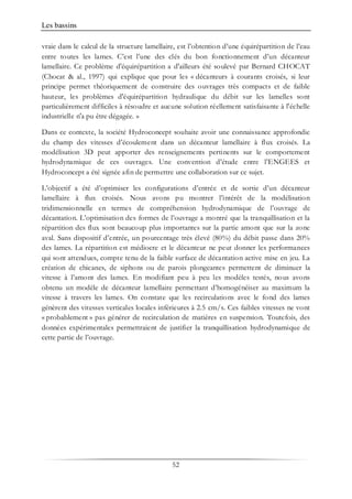 Les bassins
52
vraie dans le calcul de la structure lamellaire, est l’obtention d’une équirépartition de l’eau
entre toutes les lames. C’est l’une des clés du bon fonctionnement d’un décanteur
lamellaire. Ce problème d'équirépartition a d'ailleurs été soulevé par Bernard CHOCAT
(Chocat & al., 1997) qui explique que pour les « décanteurs à courants croisés, si leur
principe permet théoriquement de construire des ouvrages très compacts et de faible
hauteur, les problèmes d'équirépartition hydraulique du débit sur les lamelles sont
particulièrement difficiles à résoudre et aucune solution réellement satisfaisante à l'échelle
industrielle n'a pu être dégagée. »
Dans ce contexte, la société Hydroconcept souhaite avoir une connaissance approfondie
du champ des vitesses d’écoulement dans un décanteur lamellaire à flux croisés. La
modélisation 3D peut apporter des renseignements pertinents sur le comportement
hydrodynamique de ces ouvrages. Une convention d’étude entre l’ENGEES et
Hydroconcept a été signée afin de permettre une collaboration sur ce sujet.
L’objectif a été d’optimiser les configurations d’entrée et de sortie d’un décanteur
lamellaire à flux croisés. Nous avons pu montrer l’intérêt de la modélisation
tridimensionnelle en termes de compréhension hydrodynamique de l’ouvrage de
décantation. L’optimisation des formes de l’ouvrage a montré que la tranquillisation et la
répartition des flux sont beaucoup plus importantes sur la partie amont que sur la zone
aval. Sans dispositif d’entrée, un pourcentage très élevé (80%) du débit passe dans 20%
des lames. La répartition est médiocre et le décanteur ne peut donner les performances
qui sont attendues, compte tenu de la faible surface de décantation active mise en jeu. La
création de chicanes, de siphons ou de parois plongeantes permettent de diminuer la
vitesse à l’amont des lames. En modifiant peu à peu les modèles testés, nous avons
obtenu un modèle de décanteur lamellaire permettant d’homogénéiser au maximum la
vitesse à travers les lames. On constate que les recirculations avec le fond des lames
génèrent des vitesses verticales locales inférieures à 2.5 cm/s. Ces faibles vitesses ne vont
« probablement » pas générer de recirculation de matières en suspension. Toutefois, des
données expérimentales permettraient de justifier la tranquillisation hydrodynamique de
cette partie de l’ouvrage.
 