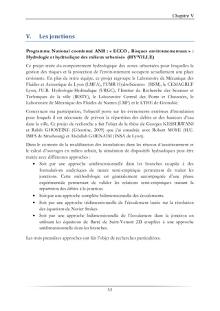 Chapitre V
53
V. Les jonctions
Programme National coordonné ANR : « ECCO , Risques environnementaux » :
Hydrologie et hydraulique des milieux urbanisés (HY²VILLE)
Ce projet traite du comportement hydrologique des zones urbanisées pour lesquelles la
gestion des risques et la protection de l’environnement occupent actuellement une place
croissante. En plus de notre équipe, ce projet regroupe le Laboratoire de Mécanique des
Fluides et Acoustique de Lyon (LMFA), l’UMR HydroSciences (HSM), le CEMAGREF
Lyon, l’U.R. Hydrologie-Hydraulique (URGC), l’Institut de Recherche des Sciences et
Techniques de la ville (IRSTV), le Laboratoire Central des Ponts et Chaussées, le
Laboratoire de Mécanique des Fluides de Nantes (LMF) et le LTHE de Grenoble.
Concernant ma participation, l’objectif porte sur les événements extrêmes d’inondation
pour lesquels il est nécessaire de prévoir la répartition des débits et des hauteurs d’eau
dans la ville. Ce projet de recherche a fait l’objet de la thèse de Georges KESSERWANI
et Rabih GHOSTINE (Ghostine, 2009) que j’ai encadrée avec Robert MOSE (H.U.
IMFS de Strasbourg) et Abdallah GHENAIM (INSA de Lyon).
Dans le contexte de la modélisation des inondations dans les réseaux d’assainissement et
le calcul d’ouvrages en milieu urbain, la simulation de dispositifs hydrauliques peut être
traitée avec différentes approches :
• Soit par une approche unidimensionnelle dans les branches couplée à des
formulations analytiques de nature semi-empirique permettant de traiter les
jonctions. Cette méthodologie est généralement accompagnée d’une phase
expérimentale permettant de valider les relations semi-empiriques traitant la
répartition des débits à la jonction.
• Soit par une approche complète bidimensionnelle des écoulements.
• Soit par une approche tridimensionnelle de l’écoulement basée sur la résolution
des équations de Navier Stokes.
• Soit par une approche bidimensionnelle de l’écoulement dans la jonction en
utilisant les équations de Barré de Saint-Venant 2D couplées à une approche
unidimensionnelle dans les branches.
Les trois premières approches ont fait l’objet de recherches particulières.
 