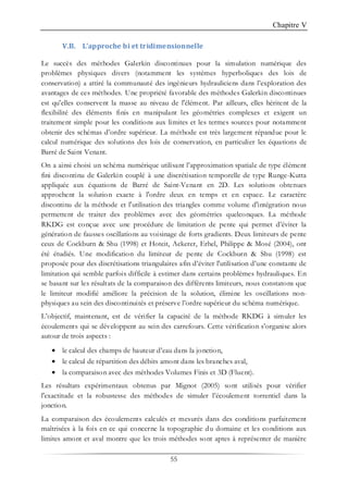 Chapitre V
55
V.B. L’approche bi et tridimensionnelle
Le succès des méthodes Galerkin discontinues pour la simulation numérique des
problèmes physiques divers (notamment les systèmes hyperboliques des lois de
conservation) a attiré la communauté des ingénieurs hydrauliciens dans l’exploration des
avantages de ces méthodes. Une propriété favorable des méthodes Galerkin discontinues
est qu'elles conservent la masse au niveau de l'élément. Par ailleurs, elles héritent de la
flexibilité des éléments finis en manipulant les géométries complexes et exigent un
traitement simple pour les conditions aux limites et les termes sources pour notamment
obtenir des schémas d’ordre supérieur. La méthode est très largement répandue pour le
calcul numérique des solutions des lois de conservation, en particulier les équations de
Barré de Saint Venant.
On a ainsi choisi un schéma numérique utilisant l’approximation spatiale de type élément
fini discontinu de Galerkin couplé à une discrétisation temporelle de type Runge-Kutta
appliquée aux équations de Barré de Saint-Venant en 2D. Les solutions obtenues
approchent la solution exacte à l'ordre deux en temps et en espace. Le caractère
discontinu de la méthode et l'utilisation des triangles comme volume d'intégration nous
permettent de traiter des problèmes avec des géométries quelconques. La méthode
RKDG est conçue avec une procédure de limitation de pente qui permet d’éviter la
génération de fausses oscillations au voisinage de forts gradients. Deux limiteurs de pente
ceux de Cockburn & Shu (1998) et Hoteit, Ackerer, Erhel, Philippe & Mosé (2004), ont
été étudiés. Une modification du limiteur de pente de Cockburn & Shu (1998) est
proposée pour des discrétisations triangulaires afin d’éviter l'utilisation d’une constante de
limitation qui semble parfois difficile à estimer dans certains problèmes hydrauliques. En
se basant sur les résultats de la comparaison des différents limiteurs, nous constatons que
le limiteur modifié améliore la précision de la solution, élimine les oscillations non-
physiques au sein des discontinuités et préserve l’ordre supérieur du schéma numérique.
L’objectif, maintenant, est de vérifier la capacité de la méthode RKDG à simuler les
écoulements qui se développent au sein des carrefours. Cette vérification s’organise alors
autour de trois aspects :
• le calcul des champs de hauteur d’eau dans la jonction,
• le calcul de répartition des débits amont dans les branches aval,
• la comparaison avec des méthodes Volumes Finis et 3D (Fluent).
Les résultats expérimentaux obtenus par Mignot (2005) sont utilisés pour vérifier
l'exactitude et la robustesse des méthodes de simuler l’écoulement torrentiel dans la
jonction.
La comparaison des écoulements calculés et mesurés dans des conditions parfaitement
maîtrisées à la fois en ce qui concerne la topographie du domaine et les conditions aux
limites amont et aval montre que les trois méthodes sont aptes à représenter de manière
 