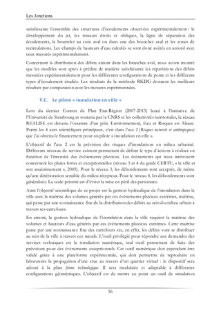 Les Jonctions
56
satisfaisante l’ensemble des structures d’écoulements observées expérimentalement : le
développement du jet, les ressauts droits et obliques, la ligne de séparation des
écoulements, le bourrelet au coin aval ou dans une des branches aval et les zones de
recirculations. Les champs de hauteurs d’eau calculés se sont donc avérés en accord avec
ceux mesurés expérimentalement.
Concernant la distribution des débits amont dans les branches aval, nous avons montré
que les modèles sont aptes à prédire de manière satisfaisante les répartitions des débits
mesurées expérimentalement pour les différentes configurations de pente et les différents
types d’écoulement étudiés. Les résultats de la méthode RKDG donnent les meilleurs
résultats par comparaison avec les mesures expérimentales.
V.C. Le pilote « inondation en ville »
Lors du dernier Contrat de Plan Etat-Région (2007-2013) lancé à l’initiative de
l’Université de Strasbourg et soutenu par le CNRS et les collectivités territoriales, le réseau
REALISE est devenu l’ossature d’un pôle Environnement, Eau et Risques en Alsace.
Parmi les 4 axes scientifiques principaux, c’est dans l’axe 2 (Risques naturels et anthropiques)
que j’ai obtenu le financement pour un pilote « inondation en ville ».
L’objectif de l'axe 2 est la prévision des risques d’inondations en milieu urbanisé.
Différents niveaux de service existent permettant de définir le type d’actions à réaliser en
fonction de l’intensité des événements pluvieux. Les événements qui nous intéressent
concernent les pluies fortes et exceptionnelles (niveau 3 et 4 du guide CERTU, « la ville et
son assainissement », 2003). Pour le niveau 3, les débordements sont acceptés, de même
qu’une détérioration sensible du milieu récepteur. Pour le niveau 4, les débordements sont
généralisés. La seule priorité est d’éviter la mise en péril des personnes.
Ainsi l’objectif scientifique de ce projet est la gestion hydraulique de l’inondation dans la
ville avec la maîtrise des volumes générés par ces événements pluvieux extrêmes, maîtrise,
qui passe par une connaissance fine de la distribution des débits au sein du milieu urbain à
travers ses carrefours.
En amont, la gestion hydraulique de l’inondation dans la ville requiert la maîtrise des
volumes et hauteurs d’eau générés par ces événements pluvieux extrêmes. Cette maîtrise
passe par une connaissance fine des carrefours car, en effet, les débits vont se distribuer
au sein de la ville à travers ces nœuds. L’outil privilégié pour répondre aux demandes des
services techniques est la simulation numérique, seul outil permettant de faire des
prévisions pour des événements exceptionnels. Cet outil numérique doit cependant être
validé grâce à une plateforme expérimentale, qui doit permettre de reproduire en
laboratoire la propagation d’une crue au travers d’un quartier virtuel : le dispositif sera
adossé à la plate forme technologique. Il sera modulaire et adaptable à différentes
configurations géométriques. L'objectif est de mettre au point un outil de simulation
 