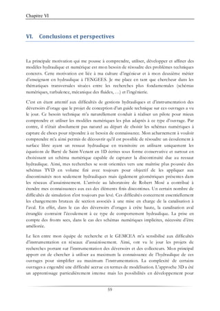 Chapitre VI
59
VI. Conclusions et perspectives
La principale motivation qui me pousse à comprendre, utiliser, développer et affiner des
modèles hydraulique et numérique est mon besoin de résoudre des problèmes techniques
concrets. Cette motivation est liée à ma culture d’ingénieur et à mon deuxième métier
d’enseignant en hydraulique à l’ENGEES. Je me place en tant que chercheur dans les
thématiques transversales situées entre les recherches plus fondamentales (schémas
numériques, turbulence, mécanique des fluides, …) et l’ingénierie.
C’est en étant attentif aux difficultés de gestions hydrauliques et d’instrumentation des
déversoirs d’orage que le projet de conception d’un guide technique sur ces ouvrages a vu
le jour. Ce besoin technique m’a naturellement conduit à réaliser un pilote pour mieux
comprendre et utiliser les modèles numériques les plus adaptés à ce type d’ouvrage. Par
contre, il n’était absolument pas naturel au départ de choisir les schémas numériques à
capture de chocs pour répondre à ce besoin de connaissance. Mon acharnement à vouloir
comprendre m’a ainsi permis de découvrir qu’il est possible de résoudre un écoulement à
surface libre ayant un ressaut hydraulique en transitoire en utilisant uniquement les
équations de Barré de Saint-Venant en 1D écrites sous forme conservative et surtout en
choisissant un schéma numérique capable de capturer la discontinuité due au ressaut
hydraulique. Ainsi, mes recherches se sont orientées vers une maîtrise plus poussée des
schémas TVD en volume fini avec toujours pour objectif de les appliquer aux
discontinuités non seulement hydrauliques mais également géométriques présentes dans
les réseaux d’assainissement. L’arrivée au laboratoire de Robert Mosé a contribué à
étendre mes connaissances aux cas des éléments finis discontinus. Un certain nombre de
difficultés de simulation n'est toujours pas levé. Ces difficultés concernent essentiellement
les changements brutaux de section associés à une mise en charge de la canalisation à
l’aval. En effet, dans le cas des déversoirs d’orages à crête haute, la canalisation aval
étranglée contraint l’écoulement à ce type de comportement hydraulique. La prise en
compte des fronts secs, dans le cas des schémas numériques implicites, nécessite d’être
améliorée.
Le lien entre mon équipe de recherche et le GEMCEA m’a sensibilisé aux difficultés
d’instrumentation en réseaux d’assainissement. Ainsi, ont vu le jour les projets de
recherches portant sur l’instrumentation des déversoirs et des collecteurs. Mon principal
apport est de chercher à utiliser au maximum la connaissance de l’hydraulique de ces
ouvrages pour simplifier au maximum l’instrumentation. La complexité de certains
ouvrages a engendré une difficulté accrue en termes de modélisation. L’approche 3D a été
un apprentissage particulièrement intense mais les possibilités en développement pour
 