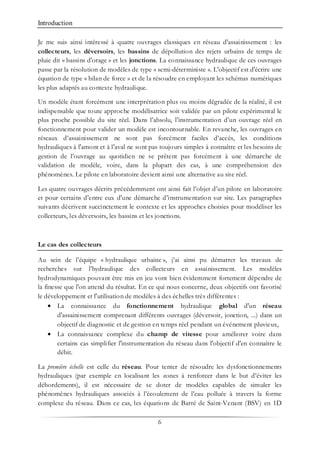 Introduction
6
Je me suis ainsi intéressé à quatre ouvrages classiques en réseau d'assainissement : les
collecteurs, les déversoirs, les bassins de dépollution des rejets urbains de temps de
pluie dit « bassins d'orage » et les jonctions. La connaissance hydraulique de ces ouvrages
passe par la résolution de modèles de type « semi-déterministe ». L'objectif est d'écrire une
équation de type « bilan de force » et de la résoudre en employant les schémas numériques
les plus adaptés au contexte hydraulique.
Un modèle étant forcément une interprétation plus ou moins dégradée de la réalité, il est
indispensable que toute approche modélisatrice soit validée par un pilote expérimental le
plus proche possible du site réel. Dans l’absolu, l’instrumentation d’un ouvrage réel en
fonctionnement pour valider un modèle est incontournable. En revanche, les ouvrages en
réseaux d’assainissement ne sont pas forcément faciles d’accès, les conditions
hydrauliques à l'amont et à l'aval ne sont pas toujours simples à connaître et les besoins de
gestion de l’ouvrage au quotidien ne se prêtent pas forcément à une démarche de
validation de modèle, voire, dans la plupart des cas, à une compréhension des
phénomènes. Le pilote en laboratoire devient ainsi une alternative au site réel.
Les quatre ouvrages décrits précédemment ont ainsi fait l’objet d’un pilote en laboratoire
et pour certains d’entre eux d'une démarche d’instrumentation sur site. Les paragraphes
suivants décrivent succinctement le contexte et les approches choisies pour modéliser les
collecteurs, les déversoirs, les bassins et les jonctions.
Le cas des collecteurs
Au sein de l’équipe « hydraulique urbaine », j’ai ainsi pu démarrer les travaux de
recherches sur l’hydraulique des collecteurs en assainissement. Les modèles
hydrodynamiques pouvant être mis en jeu vont bien évidemment fortement dépendre de
la finesse que l'on attend du résultat. En ce qui nous concerne, deux objectifs ont favorisé
le développement et l'utilisation de modèles à des échelles très différentes :
• La connaissance du fonctionnement hydraulique global d'un réseau
d'assainissement comprenant différents ouvrages (déversoir, jonction, ...) dans un
objectif de diagnostic et de gestion en temps réel pendant un événement pluvieux,
• La connaissance complexe du champ de vitesse pour améliorer voire dans
certains cas simplifier l'instrumentation du réseau dans l'objectif d'en connaître le
débit.
La première échelle est celle du réseau. Pour tenter de résoudre les dysfonctionnements
hydrauliques (par exemple en localisant les zones à renforcer dans le but d’éviter les
débordements), il est nécessaire de se doter de modèles capables de simuler les
phénomènes hydrauliques associés à l’écoulement de l’eau polluée à travers la forme
complexe du réseau. Dans ce cas, les équations de Barré de Saint-Venant (BSV) en 1D
 