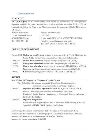 61
Curriculum Vitae
ETAT CIVIL
VAZQUEZ José, né le 10 novembre 1968, maître de conférences de l’enseignement
supérieur agricole de classe normale 6ème échelon titularisé en juillet 2001, à l’Ecole
Nationale du Génie de l’Eau et de l’Environnement de Strasbourg (ENGEES), section
CNECA 3.
Adresse personnelle : Adresse professionnelle :
17, rue Valentin Kobian ENGEES
67500 HAGUENAU 1, quai Koch, BP 61039 F 67070 STRASBOURG
Tél : 03 88 93 14 29 Email : jvazquez@engees.u-strasbg.fr
Tél : 03 88 24 82 79 (fax : 03 88 24 82 83)
CURSUS PROFESSIONNEL
Depuis 2001 Maître de conférences titulaire à temps complet à l’Ecole Nationale du
Génie de l’Eau et de l’Environnement de Strasbourg (ENGEES),
1999-2001 Maître de conférences stagiaire à temps complet à l’ENGEES,
1998-99 Enseignant chercheur contractuel à temps complet à l’ENGEES,
1997-98 Enseignant chercheur contractuel à mi-temps à l’ENGEES et à l’Ecole
Nationale Supérieure des Arts et Industries de Strasbourg (ENSAIS),
1994-97 Chercheur et enseignant vacataire à l’ENGEES et à l’ENSAIS.
TITRES
Nov.97 -Déc.94 Doctorat de l’Université Louis Pasteur
Titre de la thèse : Gestion en temps réel d’un réseau d’assainissement :
minimisation des rejets urbains par temps de pluie.
1993-94 : Diplôme d’Etudes Approfondies MECANIQUE et INGENIERIE
Option : Mécanique des matériaux solides et des structures -
Université Louis Pasteur Strasbourg – Université Robert Schuman -
ENSAIS - ENGEES.
1989-1992 Diplôme d’ingénieur
Ecole Nationale Supérieure des Arts et Industries de Strasbourg (ENSAIS)
Spécialité : GENIE CIVIL Option : hydraulique
Membre de l’Association Internationale de Recherches en Hydrauliques (AIRH)
Membre de l’Ass. Scientifique et Technique pour l'Eau et l'Environnement (ASTEE)
Membre de l’Association universitaire de Génie Civil (AUGC)
Membre du comité scientifique de la SHF
 