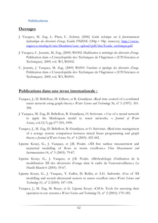 62
Publications
Ouvrages
J. Vazquez, M. Zug, L. Phan, C. Zobrist, (2006) Guide technique sur le fonctionnement
hydraulique des déversoirs d’orage, Guide FNDAE (184p.+ 94p. annexes), http://www-
engees.u-strasbg.fr/site/fileadmin/user_upload/pdf/shu/Guide_technique.pdf.
J. Vazquez, C. Joannis, M. Zug, (2009) W6902 Modélisation et métrologie des déversoirs d'orage.
Publication dans « L’encyclopédie des Techniques de l’Ingénieur » (ETI Sciences et
Techniques). 2009, vol. W3, W6902.
C. Joannis, J. Vazquez, M. Zug, (2009) W6901 Fonctions et typologie des déversoirs d'orage.
Publication dans « L’encyclopédie des Techniques de l’Ingénieur » (ETI Sciences et
Techniques). 2009, vol. W3, W6901.
Publications dans une revue internationale :
Vazquez, J., D. Bellefleur, D. Gilbert, et B. Grandjean. «Real time control of a combined
sewer network using graph theory.» Water Science and Technology 36, n° 5 (1997): 301-
308.
J. Vazquez, M. Zug, D. Bellefleur, B. Grandjean, O. Scrivener. « Use of a neural network
to apply the Muskingum model to sewer networks. » Journal of Water
Science, vol.12/3, pp.577-595, 1999.
Vazquez, J., M. Zug, D. Bellefleur, B. Grandjean, et O. Scrivener. «Real-time management
of a sewage system: comparison between mixed linear programming and graph
theory.» Journal of Water Science 16, n° 4 (2003): 425-442.
Lipeme Kouyi, G., J. Vazquez, et J.B. Poulet. «3D free surface measurement and
numerical modelling of flows in storm overflows.» Flow Measurement and
Instrumentation 14, n° 3 (2003): 79-87.
Lipeme Kouyi, G., J. Vazquez, et J.B. Poulet. «Méthodologie d’utilisation de la
modélisation 3D des déversoirs d’orage dans le cadre de l’autosurveillance.» La
Houille Blanche 6 (2005): 59-67.
Lipeme Kouyi, G., J. Vazquez, Y. Gallin, D. Rollet, et A.G. Sadowski. «Use of 3D
modelling and several ultrasound sensors to assess overflow rate.» Water Science and
Technology 51, n° 2 (2005): 187–194.
Vazquez, J., M. Zug, M. Buyer, et G. Lipeme Kouyi. «CSOs: Tools for assessing their
operation in our systems.» Water Science and Technology 51, n° 2 (2005): 179–185.
 